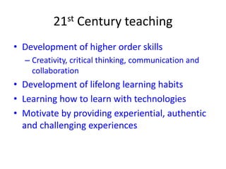 21st Century teaching
• Development of higher order skills
– Creativity, critical thinking, communication and
collaboration
• Development of lifelong learning habits
• Learning how to learn with technologies
• Motivate by providing experiential, authentic
and challenging experiences
 