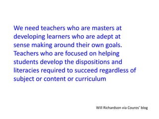 We need teachers who are masters at
developing learners who are adept at
sense making around their own goals.
Teachers who are focused on helping
students develop the dispositions and
literacies required to succeed regardless of
subject or content or curriculum
Will Richardson via Couros’ blog
 
