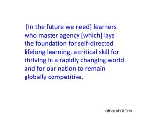 [In the future we need] learners
who master agency [which] lays
the foundation for self-directed
lifelong learning, a critical skill for
thriving in a rapidly changing world
and for our nation to remain
globally competitive.
Office of Ed Tech
 
