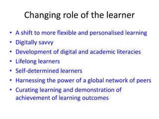 Changing role of the learner
• A shift to more flexible and personalised learning
• Digitally savvy
• Development of digital and academic literacies
• Lifelong learners
• Self-determined learners
• Harnessing the power of a global network of peers
• Curating learning and demonstration of
achievement of learning outcomes
 