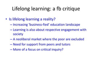 Lifelong learning: a fb critique
• Is lifelong learning a reality?
– Increasing ‘business-fied’ education landscape
– Learning is also about respective engagement with
society
– A neoliberal market where the poor are excluded
– Need for support from peers and tutors
– More of a focus on critical inquiry?
 