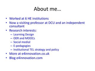 About me…
• Worked at 6 HE institutions
• Now a visiting professor at DCU and an independent
consultant
• Research interests:
– Learning Design
– OER and MOOCs
– Social medial
– E-pedagogies
– Institutional TEL strategy and policy
• More at e4innovation.co.uk
• Blog e4innovation.com
 