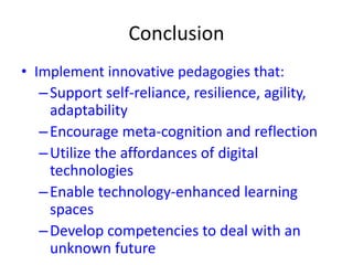 Conclusion
• Implement innovative pedagogies that:
–Support self-reliance, resilience, agility,
adaptability
–Encourage meta-cognition and reflection
–Utilize the affordances of digital
technologies
–Enable technology-enhanced learning
spaces
–Develop competencies to deal with an
unknown future
 