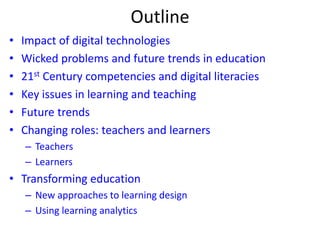 Outline
• Impact of digital technologies
• Wicked problems and future trends in education
• 21st Century competencies and digital literacies
• Key issues in learning and teaching
• Future trends
• Changing roles: teachers and learners
– Teachers
– Learners
• Transforming education
– New approaches to learning design
– Using learning analytics
 