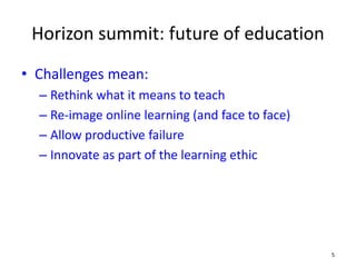 Horizon summit: future of education
• Challenges mean:
– Rethink what it means to teach
– Re-image online learning (and face to face)
– Allow productive failure
– Innovate as part of the learning ethic
5
 