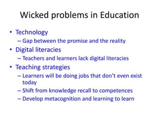 Wicked problems in Education
• Technology
– Gap between the promise and the reality
• Digital literacies
– Teachers and learners lack digital literacies
• Teaching strategies
– Learners will be doing jobs that don’t even exist
today
– Shift from knowledge recall to competences
– Develop metacognition and learning to learn
 