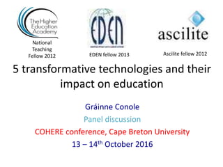 5 transformative technologies and their
impact on education
Gráinne Conole
Panel discussion
COHERE conference, Cape Breton University
13 – 14th October 2016
National
Teaching
Fellow 2012 Ascilite fellow 2012EDEN fellow 2013
 