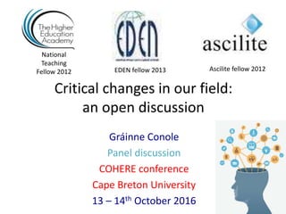 Critical changes in our field:
an open discussion
Gráinne Conole
Panel discussion
COHERE conference
Cape Breton University
13 – 14th October 2016
National
Teaching
Fellow 2012 Ascilite fellow 2012EDEN fellow 2013
 