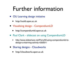Further information
•   OU Learning design initiative
    •   http://ouldi.open.ac.uk

•   Visualising design - CompendiumLD
    •   http://compendiumld.open.ac.uk

•   Paul Clark - slidecast on using CompendiumLD
    •   http://www.slideshare.net/PerryW/using-compendiumld-to-
        design-a-learning-activity-435001/

•   Sharing designs - Cloudworks
    •   http://cloudworks.open.ac.uk
 