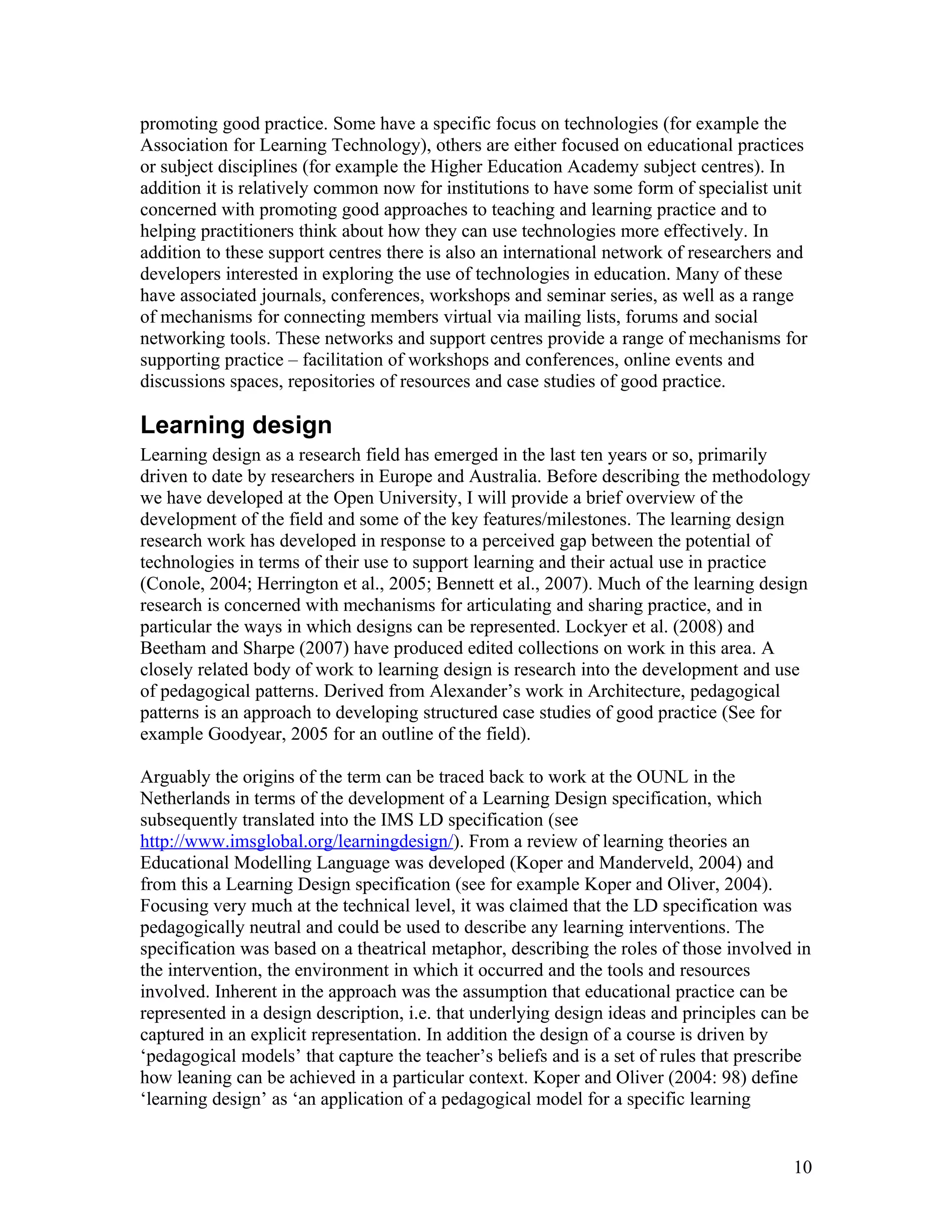 promoting good practice. Some have a specific focus on technologies (for example the
Association for Learning Technology), others are either focused on educational practices
or subject disciplines (for example the Higher Education Academy subject centres). In
addition it is relatively common now for institutions to have some form of specialist unit
concerned with promoting good approaches to teaching and learning practice and to
helping practitioners think about how they can use technologies more effectively. In
addition to these support centres there is also an international network of researchers and
developers interested in exploring the use of technologies in education. Many of these
have associated journals, conferences, workshops and seminar series, as well as a range
of mechanisms for connecting members virtual via mailing lists, forums and social
networking tools. These networks and support centres provide a range of mechanisms for
supporting practice – facilitation of workshops and conferences, online events and
discussions spaces, repositories of resources and case studies of good practice.

Learning design
Learning design as a research field has emerged in the last ten years or so, primarily
driven to date by researchers in Europe and Australia. Before describing the methodology
we have developed at the Open University, I will provide a brief overview of the
development of the field and some of the key features/milestones. The learning design
research work has developed in response to a perceived gap between the potential of
technologies in terms of their use to support learning and their actual use in practice
(Conole, 2004; Herrington et al., 2005; Bennett et al., 2007). Much of the learning design
research is concerned with mechanisms for articulating and sharing practice, and in
particular the ways in which designs can be represented. Lockyer et al. (2008) and
Beetham and Sharpe (2007) have produced edited collections on work in this area. A
closely related body of work to learning design is research into the development and use
of pedagogical patterns. Derived from Alexander’s work in Architecture, pedagogical
patterns is an approach to developing structured case studies of good practice (See for
example Goodyear, 2005 for an outline of the field).

Arguably the origins of the term can be traced back to work at the OUNL in the
Netherlands in terms of the development of a Learning Design specification, which
subsequently translated into the IMS LD specification (see
http://www.imsglobal.org/learningdesign/). From a review of learning theories an
Educational Modelling Language was developed (Koper and Manderveld, 2004) and
from this a Learning Design specification (see for example Koper and Oliver, 2004).
Focusing very much at the technical level, it was claimed that the LD specification was
pedagogically neutral and could be used to describe any learning interventions. The
specification was based on a theatrical metaphor, describing the roles of those involved in
the intervention, the environment in which it occurred and the tools and resources
involved. Inherent in the approach was the assumption that educational practice can be
represented in a design description, i.e. that underlying design ideas and principles can be
captured in an explicit representation. In addition the design of a course is driven by
‘pedagogical models’ that capture the teacher’s beliefs and is a set of rules that prescribe
how leaning can be achieved in a particular context. Koper and Oliver (2004: 98) define
‘learning design’ as ‘an application of a pedagogical model for a specific learning


                                                                                         10
 