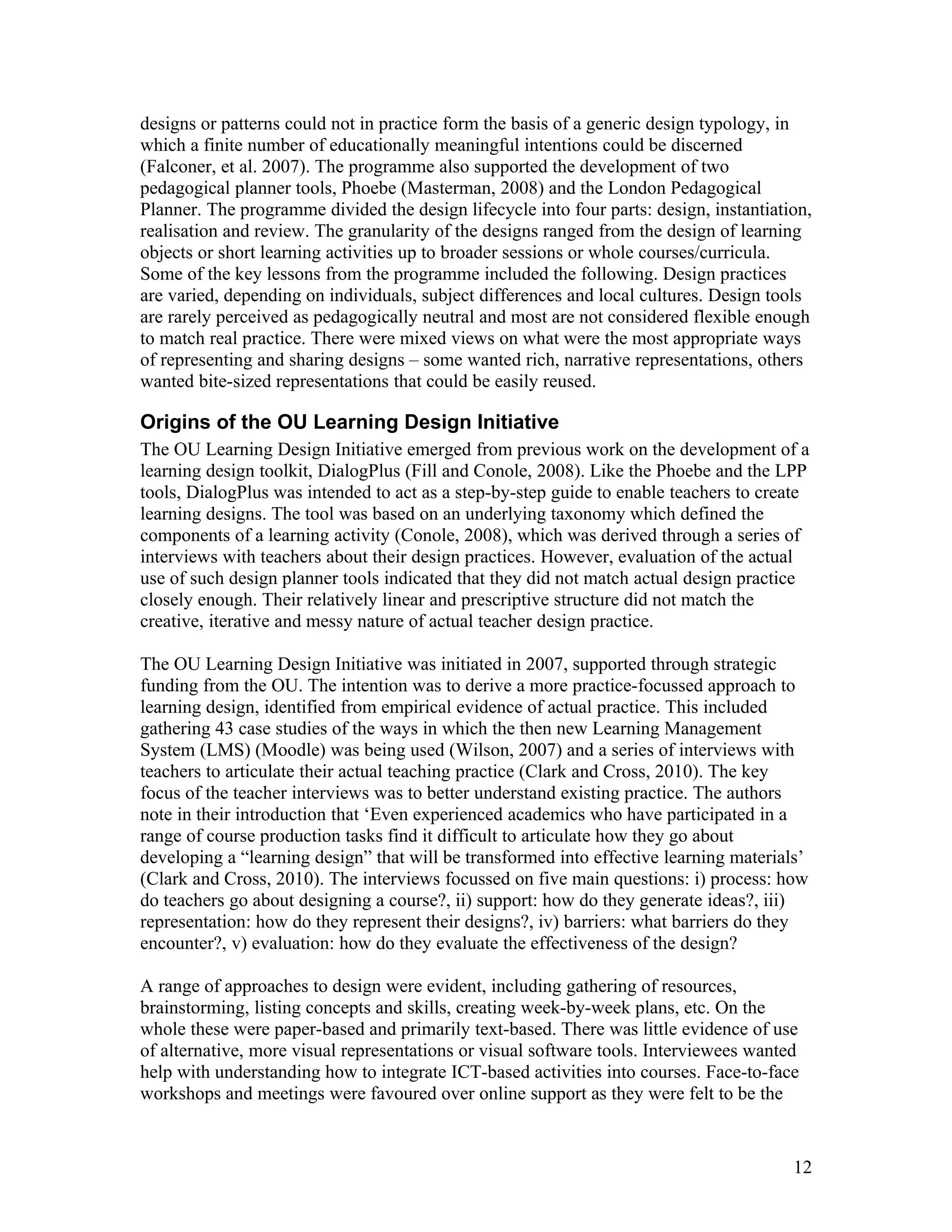 designs or patterns could not in practice form the basis of a generic design typology, in
which a finite number of educationally meaningful intentions could be discerned
(Falconer, et al. 2007). The programme also supported the development of two
pedagogical planner tools, Phoebe (Masterman, 2008) and the London Pedagogical
Planner. The programme divided the design lifecycle into four parts: design, instantiation,
realisation and review. The granularity of the designs ranged from the design of learning
objects or short learning activities up to broader sessions or whole courses/curricula.
Some of the key lessons from the programme included the following. Design practices
are varied, depending on individuals, subject differences and local cultures. Design tools
are rarely perceived as pedagogically neutral and most are not considered flexible enough
to match real practice. There were mixed views on what were the most appropriate ways
of representing and sharing designs – some wanted rich, narrative representations, others
wanted bite-sized representations that could be easily reused.

Origins of the OU Learning Design Initiative
The OU Learning Design Initiative emerged from previous work on the development of a
learning design toolkit, DialogPlus (Fill and Conole, 2008). Like the Phoebe and the LPP
tools, DialogPlus was intended to act as a step-by-step guide to enable teachers to create
learning designs. The tool was based on an underlying taxonomy which defined the
components of a learning activity (Conole, 2008), which was derived through a series of
interviews with teachers about their design practices. However, evaluation of the actual
use of such design planner tools indicated that they did not match actual design practice
closely enough. Their relatively linear and prescriptive structure did not match the
creative, iterative and messy nature of actual teacher design practice.

The OU Learning Design Initiative was initiated in 2007, supported through strategic
funding from the OU. The intention was to derive a more practice-focussed approach to
learning design, identified from empirical evidence of actual practice. This included
gathering 43 case studies of the ways in which the then new Learning Management
System (LMS) (Moodle) was being used (Wilson, 2007) and a series of interviews with
teachers to articulate their actual teaching practice (Clark and Cross, 2010). The key
focus of the teacher interviews was to better understand existing practice. The authors
note in their introduction that ‘Even experienced academics who have participated in a
range of course production tasks find it difficult to articulate how they go about
developing a “learning design” that will be transformed into effective learning materials’
(Clark and Cross, 2010). The interviews focussed on five main questions: i) process: how
do teachers go about designing a course?, ii) support: how do they generate ideas?, iii)
representation: how do they represent their designs?, iv) barriers: what barriers do they
encounter?, v) evaluation: how do they evaluate the effectiveness of the design?

A range of approaches to design were evident, including gathering of resources,
brainstorming, listing concepts and skills, creating week-by-week plans, etc. On the
whole these were paper-based and primarily text-based. There was little evidence of use
of alternative, more visual representations or visual software tools. Interviewees wanted
help with understanding how to integrate ICT-based activities into courses. Face-to-face
workshops and meetings were favoured over online support as they were felt to be the


                                                                                        12
 