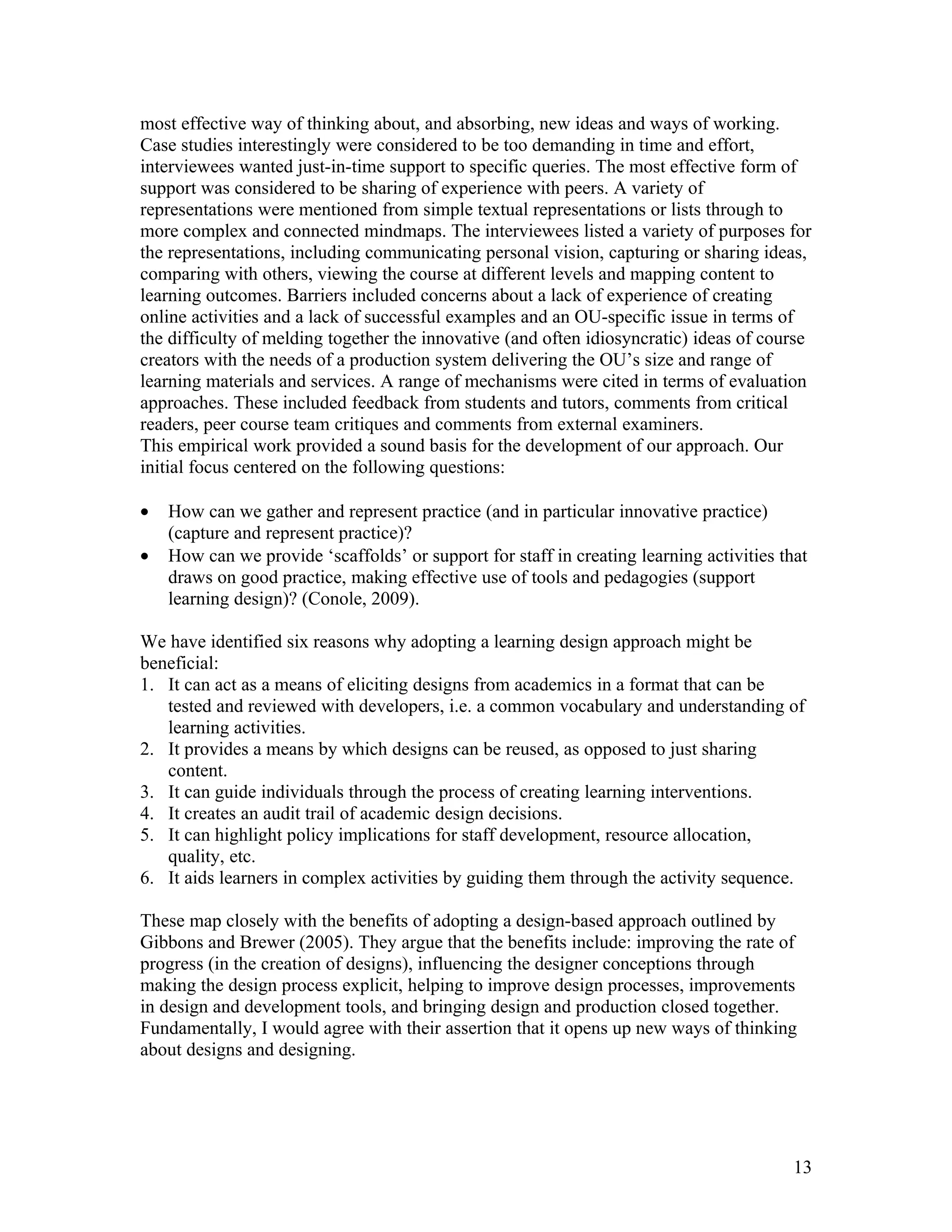 most effective way of thinking about, and absorbing, new ideas and ways of working.
Case studies interestingly were considered to be too demanding in time and effort,
interviewees wanted just-in-time support to specific queries. The most effective form of
support was considered to be sharing of experience with peers. A variety of
representations were mentioned from simple textual representations or lists through to
more complex and connected mindmaps. The interviewees listed a variety of purposes for
the representations, including communicating personal vision, capturing or sharing ideas,
comparing with others, viewing the course at different levels and mapping content to
learning outcomes. Barriers included concerns about a lack of experience of creating
online activities and a lack of successful examples and an OU-specific issue in terms of
the difficulty of melding together the innovative (and often idiosyncratic) ideas of course
creators with the needs of a production system delivering the OU’s size and range of
learning materials and services. A range of mechanisms were cited in terms of evaluation
approaches. These included feedback from students and tutors, comments from critical
readers, peer course team critiques and comments from external examiners.
This empirical work provided a sound basis for the development of our approach. Our
initial focus centered on the following questions:

•   How can we gather and represent practice (and in particular innovative practice)
    (capture and represent practice)?
•   How can we provide ‘scaffolds’ or support for staff in creating learning activities that
    draws on good practice, making effective use of tools and pedagogies (support
    learning design)? (Conole, 2009).

We have identified six reasons why adopting a learning design approach might be
beneficial:
1. It can act as a means of eliciting designs from academics in a format that can be
   tested and reviewed with developers, i.e. a common vocabulary and understanding of
   learning activities.
2. It provides a means by which designs can be reused, as opposed to just sharing
   content.
3. It can guide individuals through the process of creating learning interventions.
4. It creates an audit trail of academic design decisions.
5. It can highlight policy implications for staff development, resource allocation,
   quality, etc.
6. It aids learners in complex activities by guiding them through the activity sequence.

These map closely with the benefits of adopting a design-based approach outlined by
Gibbons and Brewer (2005). They argue that the benefits include: improving the rate of
progress (in the creation of designs), influencing the designer conceptions through
making the design process explicit, helping to improve design processes, improvements
in design and development tools, and bringing design and production closed together.
Fundamentally, I would agree with their assertion that it opens up new ways of thinking
about designs and designing.




                                                                                          13
 