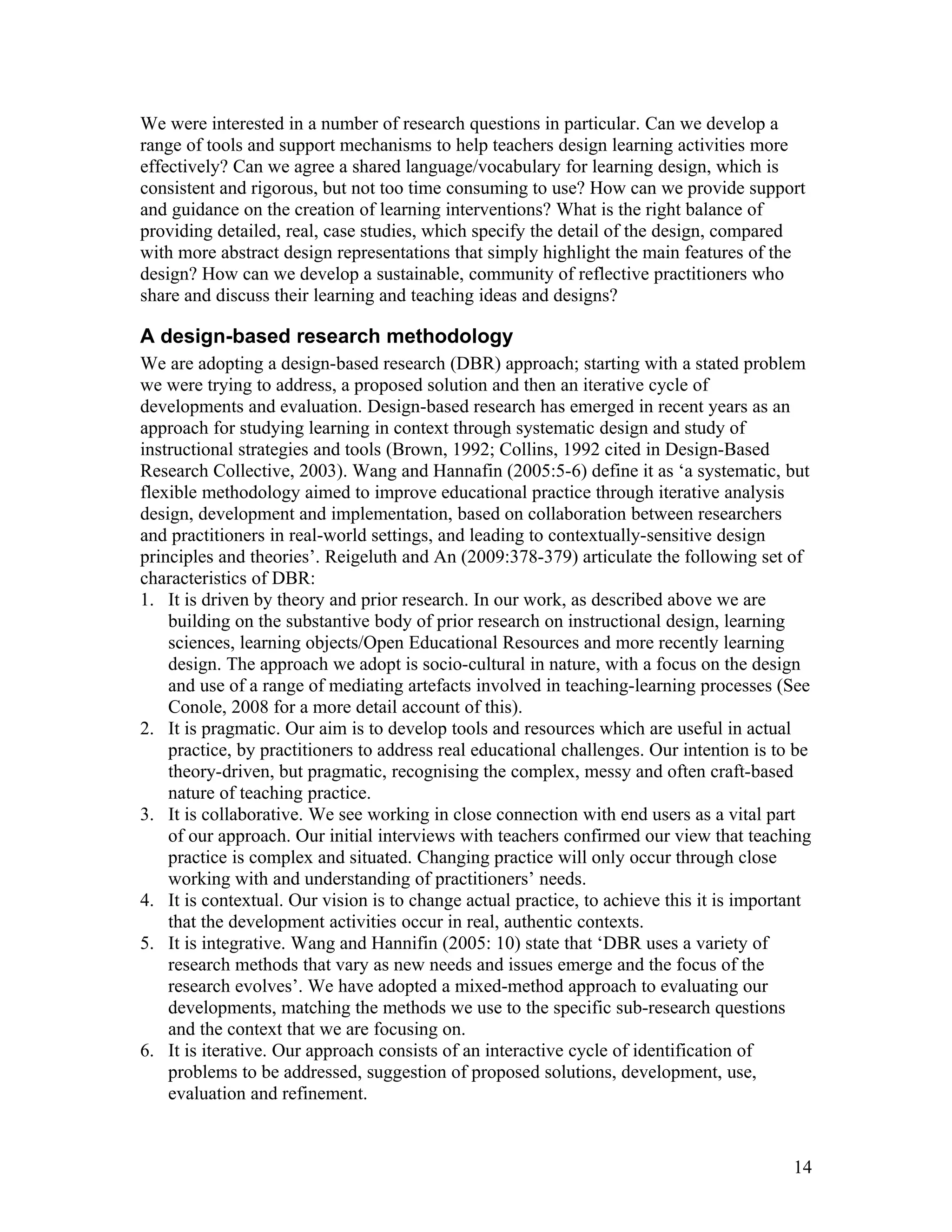 We were interested in a number of research questions in particular. Can we develop a
range of tools and support mechanisms to help teachers design learning activities more
effectively? Can we agree a shared language/vocabulary for learning design, which is
consistent and rigorous, but not too time consuming to use? How can we provide support
and guidance on the creation of learning interventions? What is the right balance of
providing detailed, real, case studies, which specify the detail of the design, compared
with more abstract design representations that simply highlight the main features of the
design? How can we develop a sustainable, community of reflective practitioners who
share and discuss their learning and teaching ideas and designs?

A design-based research methodology
We are adopting a design-based research (DBR) approach; starting with a stated problem
we were trying to address, a proposed solution and then an iterative cycle of
developments and evaluation. Design-based research has emerged in recent years as an
approach for studying learning in context through systematic design and study of
instructional strategies and tools (Brown, 1992; Collins, 1992 cited in Design-Based
Research Collective, 2003). Wang and Hannafin (2005:5-6) define it as ‘a systematic, but
flexible methodology aimed to improve educational practice through iterative analysis
design, development and implementation, based on collaboration between researchers
and practitioners in real-world settings, and leading to contextually-sensitive design
principles and theories’. Reigeluth and An (2009:378-379) articulate the following set of
characteristics of DBR:
1. It is driven by theory and prior research. In our work, as described above we are
    building on the substantive body of prior research on instructional design, learning
    sciences, learning objects/Open Educational Resources and more recently learning
    design. The approach we adopt is socio-cultural in nature, with a focus on the design
    and use of a range of mediating artefacts involved in teaching-learning processes (See
    Conole, 2008 for a more detail account of this).
2. It is pragmatic. Our aim is to develop tools and resources which are useful in actual
    practice, by practitioners to address real educational challenges. Our intention is to be
    theory-driven, but pragmatic, recognising the complex, messy and often craft-based
    nature of teaching practice.
3. It is collaborative. We see working in close connection with end users as a vital part
    of our approach. Our initial interviews with teachers confirmed our view that teaching
    practice is complex and situated. Changing practice will only occur through close
    working with and understanding of practitioners’ needs.
4. It is contextual. Our vision is to change actual practice, to achieve this it is important
    that the development activities occur in real, authentic contexts.
5. It is integrative. Wang and Hannifin (2005: 10) state that ‘DBR uses a variety of
    research methods that vary as new needs and issues emerge and the focus of the
    research evolves’. We have adopted a mixed-method approach to evaluating our
    developments, matching the methods we use to the specific sub-research questions
    and the context that we are focusing on.
6. It is iterative. Our approach consists of an interactive cycle of identification of
    problems to be addressed, suggestion of proposed solutions, development, use,
    evaluation and refinement.


                                                                                          14
 