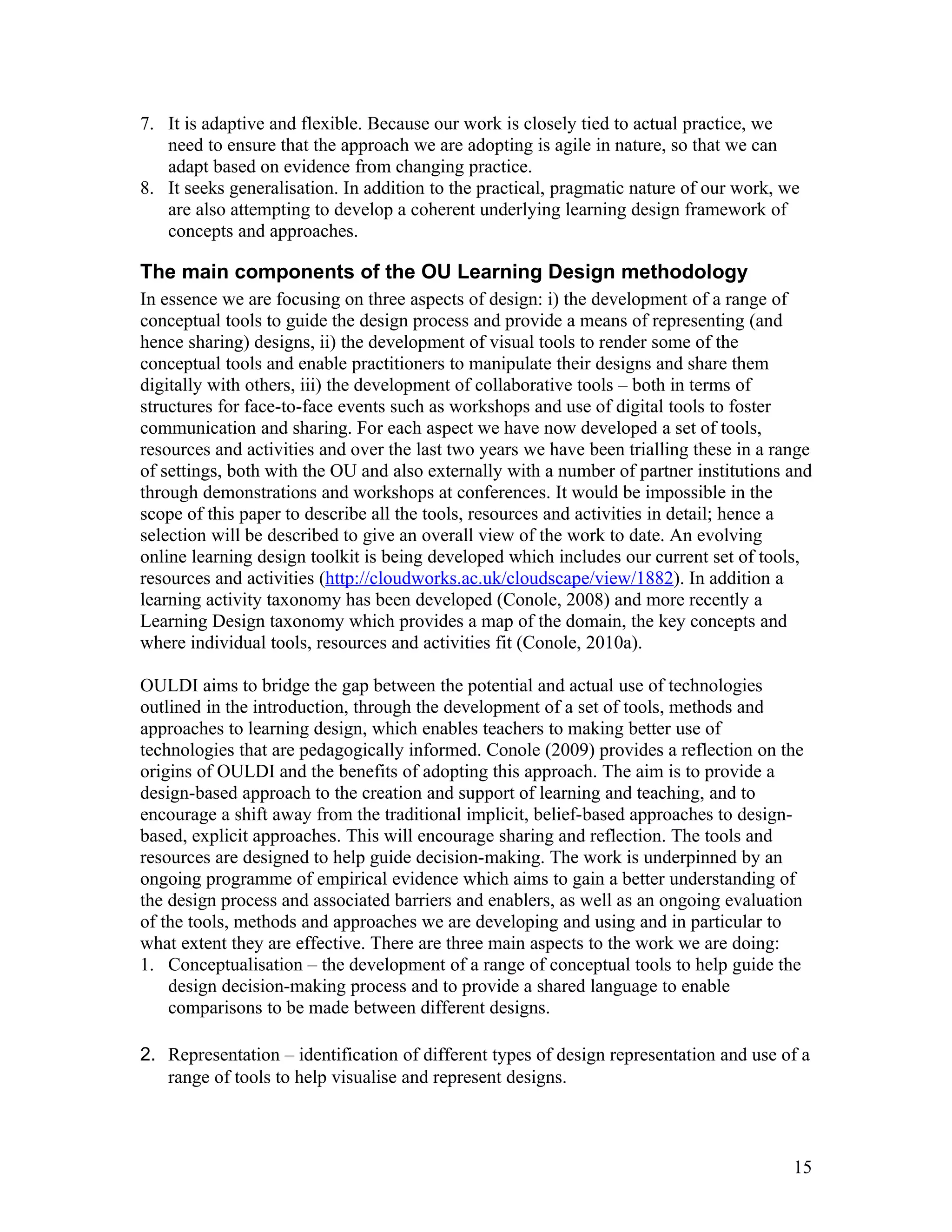 7. It is adaptive and flexible. Because our work is closely tied to actual practice, we
   need to ensure that the approach we are adopting is agile in nature, so that we can
   adapt based on evidence from changing practice.
8. It seeks generalisation. In addition to the practical, pragmatic nature of our work, we
   are also attempting to develop a coherent underlying learning design framework of
   concepts and approaches.

The main components of the OU Learning Design methodology
In essence we are focusing on three aspects of design: i) the development of a range of
conceptual tools to guide the design process and provide a means of representing (and
hence sharing) designs, ii) the development of visual tools to render some of the
conceptual tools and enable practitioners to manipulate their designs and share them
digitally with others, iii) the development of collaborative tools – both in terms of
structures for face-to-face events such as workshops and use of digital tools to foster
communication and sharing. For each aspect we have now developed a set of tools,
resources and activities and over the last two years we have been trialling these in a range
of settings, both with the OU and also externally with a number of partner institutions and
through demonstrations and workshops at conferences. It would be impossible in the
scope of this paper to describe all the tools, resources and activities in detail; hence a
selection will be described to give an overall view of the work to date. An evolving
online learning design toolkit is being developed which includes our current set of tools,
resources and activities (http://cloudworks.ac.uk/cloudscape/view/1882). In addition a
learning activity taxonomy has been developed (Conole, 2008) and more recently a
Learning Design taxonomy which provides a map of the domain, the key concepts and
where individual tools, resources and activities fit (Conole, 2010a).

OULDI aims to bridge the gap between the potential and actual use of technologies
outlined in the introduction, through the development of a set of tools, methods and
approaches to learning design, which enables teachers to making better use of
technologies that are pedagogically informed. Conole (2009) provides a reflection on the
origins of OULDI and the benefits of adopting this approach. The aim is to provide a
design-based approach to the creation and support of learning and teaching, and to
encourage a shift away from the traditional implicit, belief-based approaches to design-
based, explicit approaches. This will encourage sharing and reflection. The tools and
resources are designed to help guide decision-making. The work is underpinned by an
ongoing programme of empirical evidence which aims to gain a better understanding of
the design process and associated barriers and enablers, as well as an ongoing evaluation
of the tools, methods and approaches we are developing and using and in particular to
what extent they are effective. There are three main aspects to the work we are doing:
1. Conceptualisation – the development of a range of conceptual tools to help guide the
    design decision-making process and to provide a shared language to enable
    comparisons to be made between different designs.

2. Representation – identification of different types of design representation and use of a
   range of tools to help visualise and represent designs.



                                                                                         15
 