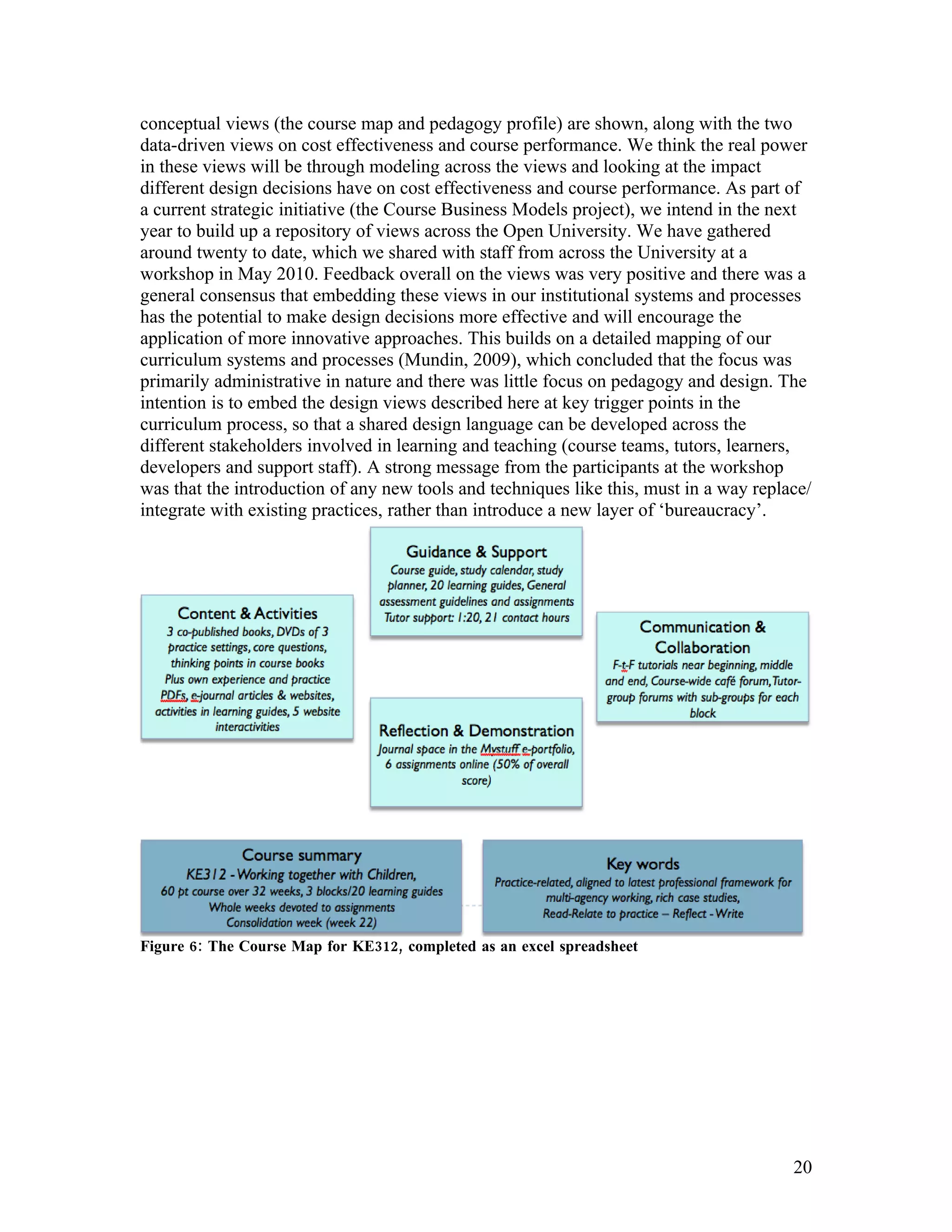 conceptual views (the course map and pedagogy profile) are shown, along with the two
data-driven views on cost effectiveness and course performance. We think the real power
in these views will be through modeling across the views and looking at the impact
different design decisions have on cost effectiveness and course performance. As part of
a current strategic initiative (the Course Business Models project), we intend in the next
year to build up a repository of views across the Open University. We have gathered
around twenty to date, which we shared with staff from across the University at a
workshop in May 2010. Feedback overall on the views was very positive and there was a
general consensus that embedding these views in our institutional systems and processes
has the potential to make design decisions more effective and will encourage the
application of more innovative approaches. This builds on a detailed mapping of our
curriculum systems and processes (Mundin, 2009), which concluded that the focus was
primarily administrative in nature and there was little focus on pedagogy and design. The
intention is to embed the design views described here at key trigger points in the
curriculum process, so that a shared design language can be developed across the
different stakeholders involved in learning and teaching (course teams, tutors, learners,
developers and support staff). A strong message from the participants at the workshop
was that the introduction of any new tools and techniques like this, must in a way replace/
integrate with existing practices, rather than introduce a new layer of ‘bureaucracy’.




Figure 6: The Course Map for KE312, completed as an excel spreadsheet




                                                                                        20
 