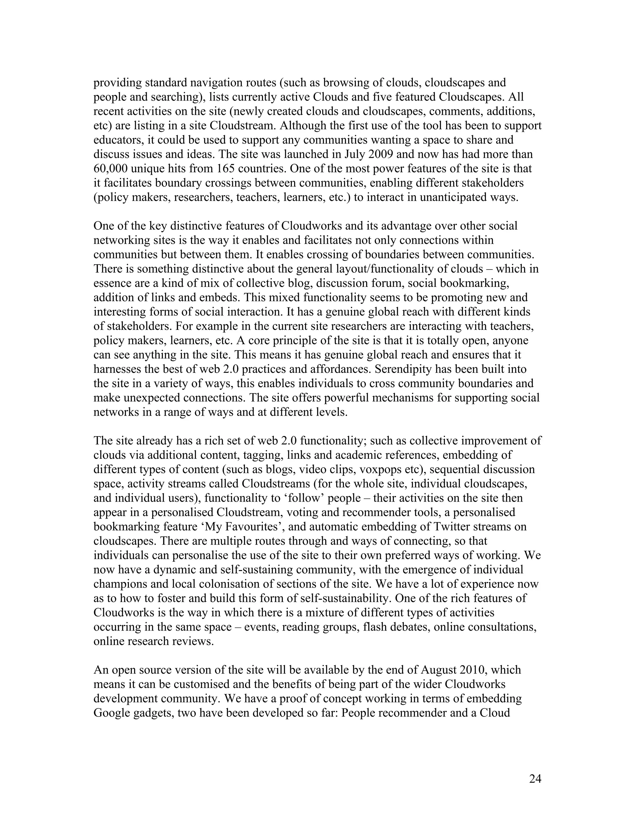 providing standard navigation routes (such as browsing of clouds, cloudscapes and
people and searching), lists currently active Clouds and five featured Cloudscapes. All
recent activities on the site (newly created clouds and cloudscapes, comments, additions,
etc) are listing in a site Cloudstream. Although the first use of the tool has been to support
educators, it could be used to support any communities wanting a space to share and
discuss issues and ideas. The site was launched in July 2009 and now has had more than
60,000 unique hits from 165 countries. One of the most power features of the site is that
it facilitates boundary crossings between communities, enabling different stakeholders
(policy makers, researchers, teachers, learners, etc.) to interact in unanticipated ways.

One of the key distinctive features of Cloudworks and its advantage over other social
networking sites is the way it enables and facilitates not only connections within
communities but between them. It enables crossing of boundaries between communities.
There is something distinctive about the general layout/functionality of clouds – which in
essence are a kind of mix of collective blog, discussion forum, social bookmarking,
addition of links and embeds. This mixed functionality seems to be promoting new and
interesting forms of social interaction. It has a genuine global reach with different kinds
of stakeholders. For example in the current site researchers are interacting with teachers,
policy makers, learners, etc. A core principle of the site is that it is totally open, anyone
can see anything in the site. This means it has genuine global reach and ensures that it
harnesses the best of web 2.0 practices and affordances. Serendipity has been built into
the site in a variety of ways, this enables individuals to cross community boundaries and
make unexpected connections. The site offers powerful mechanisms for supporting social
networks in a range of ways and at different levels.

The site already has a rich set of web 2.0 functionality; such as collective improvement of
clouds via additional content, tagging, links and academic references, embedding of
different types of content (such as blogs, video clips, voxpops etc), sequential discussion
space, activity streams called Cloudstreams (for the whole site, individual cloudscapes,
and individual users), functionality to ‘follow’ people – their activities on the site then
appear in a personalised Cloudstream, voting and recommender tools, a personalised
bookmarking feature ‘My Favourites’, and automatic embedding of Twitter streams on
cloudscapes. There are multiple routes through and ways of connecting, so that
individuals can personalise the use of the site to their own preferred ways of working. We
now have a dynamic and self-sustaining community, with the emergence of individual
champions and local colonisation of sections of the site. We have a lot of experience now
as to how to foster and build this form of self-sustainability. One of the rich features of
Cloudworks is the way in which there is a mixture of different types of activities
occurring in the same space – events, reading groups, flash debates, online consultations,
online research reviews.

An open source version of the site will be available by the end of August 2010, which
means it can be customised and the benefits of being part of the wider Cloudworks
development community. We have a proof of concept working in terms of embedding
Google gadgets, two have been developed so far: People recommender and a Cloud




                                                                                           24
 
