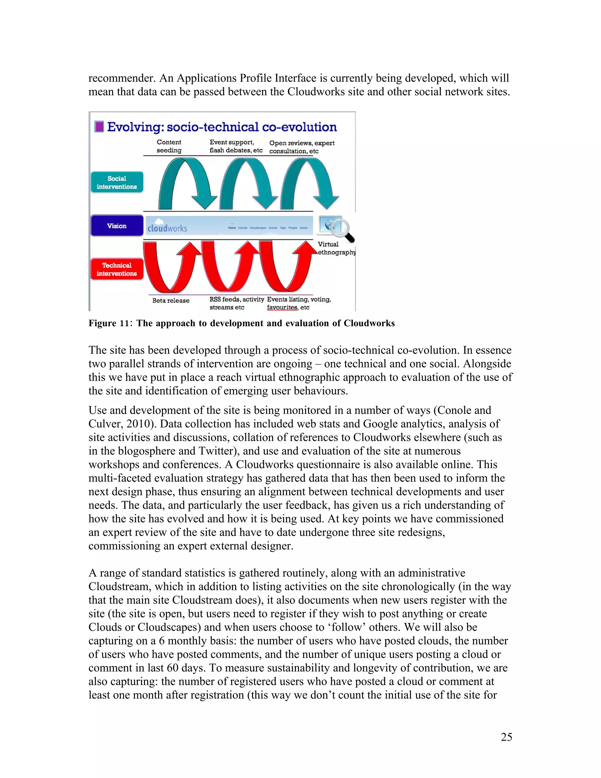 recommender. An Applications Profile Interface is currently being developed, which will
mean that data can be passed between the Cloudworks site and other social network sites.




Figure 11: The approach to development and evaluation of Cloudworks

The site has been developed through a process of socio-technical co-evolution. In essence
two parallel strands of intervention are ongoing – one technical and one social. Alongside
this we have put in place a reach virtual ethnographic approach to evaluation of the use of
the site and identification of emerging user behaviours.
Use and development of the site is being monitored in a number of ways (Conole and
Culver, 2010). Data collection has included web stats and Google analytics, analysis of
site activities and discussions, collation of references to Cloudworks elsewhere (such as
in the blogosphere and Twitter), and use and evaluation of the site at numerous
workshops and conferences. A Cloudworks questionnaire is also available online. This
multi-faceted evaluation strategy has gathered data that has then been used to inform the
next design phase, thus ensuring an alignment between technical developments and user
needs. The data, and particularly the user feedback, has given us a rich understanding of
how the site has evolved and how it is being used. At key points we have commissioned
an expert review of the site and have to date undergone three site redesigns,
commissioning an expert external designer.

A range of standard statistics is gathered routinely, along with an administrative
Cloudstream, which in addition to listing activities on the site chronologically (in the way
that the main site Cloudstream does), it also documents when new users register with the
site (the site is open, but users need to register if they wish to post anything or create
Clouds or Cloudscapes) and when users choose to ‘follow’ others. We will also be
capturing on a 6 monthly basis: the number of users who have posted clouds, the number
of users who have posted comments, and the number of unique users posting a cloud or
comment in last 60 days. To measure sustainability and longevity of contribution, we are
also capturing: the number of registered users who have posted a cloud or comment at
least one month after registration (this way we don’t count the initial use of the site for


                                                                                         25
 