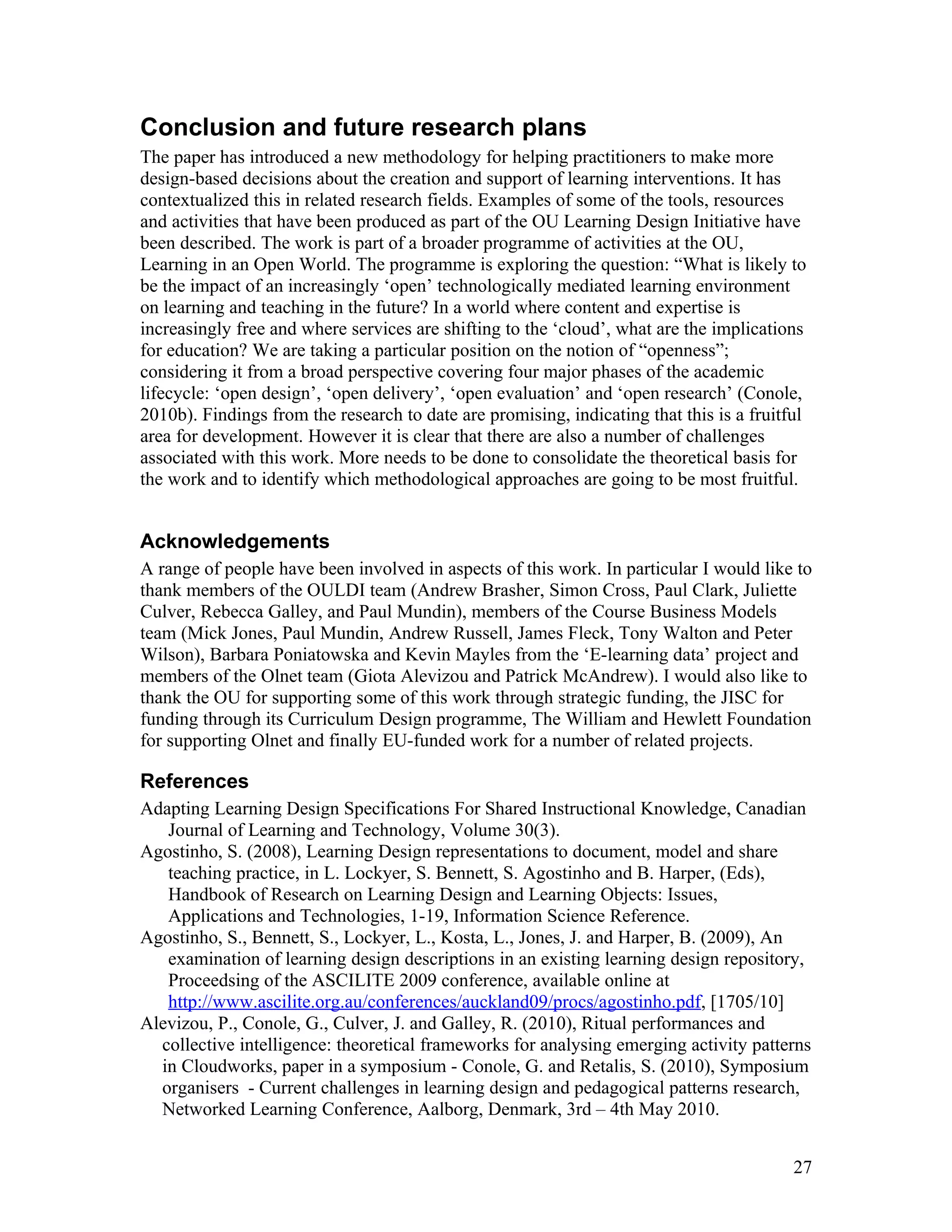 Conclusion and future research plans
The paper has introduced a new methodology for helping practitioners to make more
design-based decisions about the creation and support of learning interventions. It has
contextualized this in related research fields. Examples of some of the tools, resources
and activities that have been produced as part of the OU Learning Design Initiative have
been described. The work is part of a broader programme of activities at the OU,
Learning in an Open World. The programme is exploring the question: “What is likely to
be the impact of an increasingly ‘open’ technologically mediated learning environment
on learning and teaching in the future? In a world where content and expertise is
increasingly free and where services are shifting to the ‘cloud’, what are the implications
for education? We are taking a particular position on the notion of “openness”;
considering it from a broad perspective covering four major phases of the academic
lifecycle: ‘open design’, ‘open delivery’, ‘open evaluation’ and ‘open research’ (Conole,
2010b). Findings from the research to date are promising, indicating that this is a fruitful
area for development. However it is clear that there are also a number of challenges
associated with this work. More needs to be done to consolidate the theoretical basis for
the work and to identify which methodological approaches are going to be most fruitful.


Acknowledgements
A range of people have been involved in aspects of this work. In particular I would like to
thank members of the OULDI team (Andrew Brasher, Simon Cross, Paul Clark, Juliette
Culver, Rebecca Galley, and Paul Mundin), members of the Course Business Models
team (Mick Jones, Paul Mundin, Andrew Russell, James Fleck, Tony Walton and Peter
Wilson), Barbara Poniatowska and Kevin Mayles from the ‘E-learning data’ project and
members of the Olnet team (Giota Alevizou and Patrick McAndrew). I would also like to
thank the OU for supporting some of this work through strategic funding, the JISC for
funding through its Curriculum Design programme, The William and Hewlett Foundation
for supporting Olnet and finally EU-funded work for a number of related projects.

References
Adapting Learning Design Specifications For Shared Instructional Knowledge, Canadian
   Journal of Learning and Technology, Volume 30(3).
Agostinho, S. (2008), Learning Design representations to document, model and share
   teaching practice, in L. Lockyer, S. Bennett, S. Agostinho and B. Harper, (Eds),
   Handbook of Research on Learning Design and Learning Objects: Issues,
   Applications and Technologies, 1-19, Information Science Reference.
Agostinho, S., Bennett, S., Lockyer, L., Kosta, L., Jones, J. and Harper, B. (2009), An
   examination of learning design descriptions in an existing learning design repository,
   Proceedsing of the ASCILITE 2009 conference, available online at
   http://www.ascilite.org.au/conferences/auckland09/procs/agostinho.pdf, [1705/10]
Alevizou, P., Conole, G., Culver, J. and Galley, R. (2010), Ritual performances and
  collective intelligence: theoretical frameworks for analysing emerging activity patterns
  in Cloudworks, paper in a symposium - Conole, G. and Retalis, S. (2010), Symposium
  organisers - Current challenges in learning design and pedagogical patterns research,
  Networked Learning Conference, Aalborg, Denmark, 3rd – 4th May 2010.


                                                                                          27
 