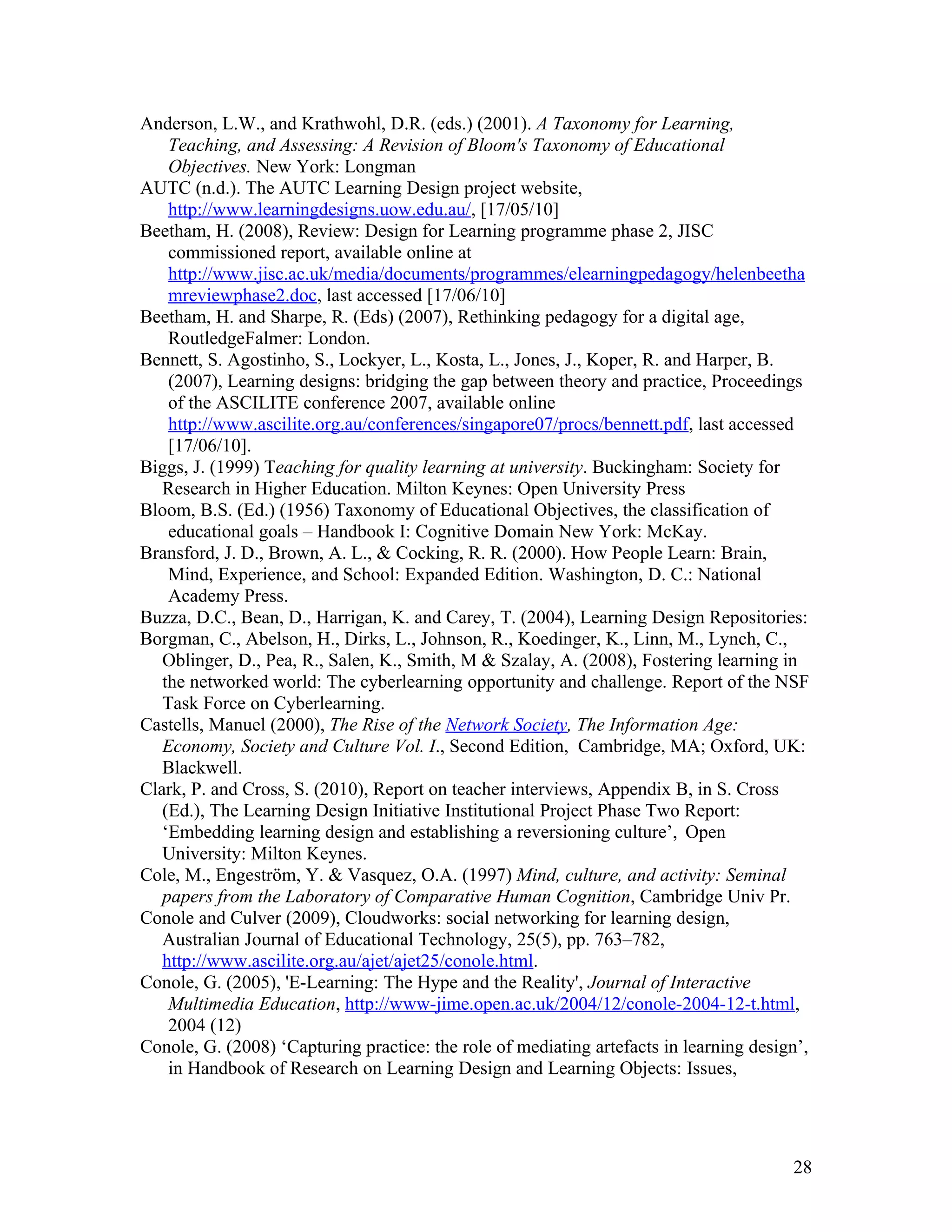 Anderson, L.W., and Krathwohl, D.R. (eds.) (2001). A Taxonomy for Learning,
    Teaching, and Assessing: A Revision of Bloom's Taxonomy of Educational
    Objectives. New York: Longman
AUTC (n.d.). The AUTC Learning Design project website,
    http://www.learningdesigns.uow.edu.au/, [17/05/10]
Beetham, H. (2008), Review: Design for Learning programme phase 2, JISC
    commissioned report, available online at
    http://www.jisc.ac.uk/media/documents/programmes/elearningpedagogy/helenbeetha
    mreviewphase2.doc, last accessed [17/06/10]
Beetham, H. and Sharpe, R. (Eds) (2007), Rethinking pedagogy for a digital age,
    RoutledgeFalmer: London.
Bennett, S. Agostinho, S., Lockyer, L., Kosta, L., Jones, J., Koper, R. and Harper, B.
    (2007), Learning designs: bridging the gap between theory and practice, Proceedings
    of the ASCILITE conference 2007, available online
    http://www.ascilite.org.au/conferences/singapore07/procs/bennett.pdf, last accessed
    [17/06/10].
Biggs, J. (1999) Teaching for quality learning at university. Buckingham: Society for
   Research in Higher Education. Milton Keynes: Open University Press
Bloom, B.S. (Ed.) (1956) Taxonomy of Educational Objectives, the classification of
    educational goals – Handbook I: Cognitive Domain New York: McKay.
Bransford, J. D., Brown, A. L., & Cocking, R. R. (2000). How People Learn: Brain,
    Mind, Experience, and School: Expanded Edition. Washington, D. C.: National
    Academy Press.
Buzza, D.C., Bean, D., Harrigan, K. and Carey, T. (2004), Learning Design Repositories:
Borgman, C., Abelson, H., Dirks, L., Johnson, R., Koedinger, K., Linn, M., Lynch, C.,
   Oblinger, D., Pea, R., Salen, K., Smith, M & Szalay, A. (2008), Fostering learning in
   the networked world: The cyberlearning opportunity and challenge. Report of the NSF
   Task Force on Cyberlearning.
Castells, Manuel (2000), The Rise of the Network Society, The Information Age:
   Economy, Society and Culture Vol. I., Second Edition, Cambridge, MA; Oxford, UK:
   Blackwell.
Clark, P. and Cross, S. (2010), Report on teacher interviews, Appendix B, in S. Cross
   (Ed.), The Learning Design Initiative Institutional Project Phase Two Report:
   ‘Embedding learning design and establishing a reversioning culture’, Open
   University: Milton Keynes.
Cole, M., Engeström, Y. & Vasquez, O.A. (1997) Mind, culture, and activity: Seminal
   papers from the Laboratory of Comparative Human Cognition, Cambridge Univ Pr.
Conole and Culver (2009), Cloudworks: social networking for learning design,
   Australian Journal of Educational Technology, 25(5), pp. 763–782,
   http://www.ascilite.org.au/ajet/ajet25/conole.html.
Conole, G. (2005), 'E-Learning: The Hype and the Reality', Journal of Interactive
    Multimedia Education, http://www-jime.open.ac.uk/2004/12/conole-2004-12-t.html,
    2004 (12)
Conole, G. (2008) ‘Capturing practice: the role of mediating artefacts in learning design’,
    in Handbook of Research on Learning Design and Learning Objects: Issues,




                                                                                        28
 