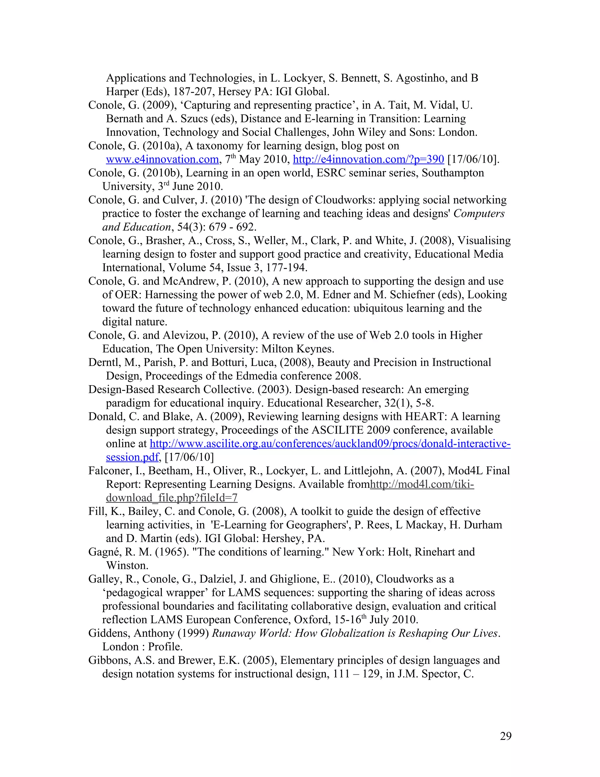Applications and Technologies, in L. Lockyer, S. Bennett, S. Agostinho, and B
    Harper (Eds), 187-207, Hersey PA: IGI Global.
Conole, G. (2009), ‘Capturing and representing practice’, in A. Tait, M. Vidal, U.
    Bernath and A. Szucs (eds), Distance and E-learning in Transition: Learning
    Innovation, Technology and Social Challenges, John Wiley and Sons: London.
Conole, G. (2010a), A taxonomy for learning design, blog post on
    www.e4innovation.com, 7th May 2010, http://e4innovation.com/?p=390 [17/06/10].
Conole, G. (2010b), Learning in an open world, ESRC seminar series, Southampton
   University, 3rd June 2010.
Conole, G. and Culver, J. (2010) 'The design of Cloudworks: applying social networking
   practice to foster the exchange of learning and teaching ideas and designs' Computers
   and Education, 54(3): 679 - 692.
Conole, G., Brasher, A., Cross, S., Weller, M., Clark, P. and White, J. (2008), Visualising
   learning design to foster and support good practice and creativity, Educational Media
   International, Volume 54, Issue 3, 177-194.
Conole, G. and McAndrew, P. (2010), A new approach to supporting the design and use
   of OER: Harnessing the power of web 2.0, M. Edner and M. Schiefner (eds), Looking
   toward the future of technology enhanced education: ubiquitous learning and the
   digital nature.
Conole, G. and Alevizou, P. (2010), A review of the use of Web 2.0 tools in Higher
   Education, The Open University: Milton Keynes.
Derntl, M., Parish, P. and Botturi, Luca, (2008), Beauty and Precision in Instructional
    Design, Proceedings of the Edmedia conference 2008.
Design-Based Research Collective. (2003). Design-based research: An emerging
    paradigm for educational inquiry. Educational Researcher, 32(1), 5-8.
Donald, C. and Blake, A. (2009), Reviewing learning designs with HEART: A learning
    design support strategy, Proceedings of the ASCILITE 2009 conference, available
    online at http://www.ascilite.org.au/conferences/auckland09/procs/donald-interactive-
    session.pdf, [17/06/10]
Falconer, I., Beetham, H., Oliver, R., Lockyer, L. and Littlejohn, A. (2007), Mod4L Final
    Report: Representing Learning Designs. Available fromhttp://mod4l.com/tiki-
    download_file.php?fileId=7
Fill, K., Bailey, C. and Conole, G. (2008), A toolkit to guide the design of effective
    learning activities, in 'E-Learning for Geographers', P. Rees, L Mackay, H. Durham
    and D. Martin (eds). IGI Global: Hershey, PA.
Gagné, R. M. (1965). "The conditions of learning." New York: Holt, Rinehart and
    Winston.
Galley, R., Conole, G., Dalziel, J. and Ghiglione, E.. (2010), Cloudworks as a
   ‘pedagogical wrapper’ for LAMS sequences: supporting the sharing of ideas across
   professional boundaries and facilitating collaborative design, evaluation and critical
   reflection LAMS European Conference, Oxford, 15-16th July 2010.
Giddens, Anthony (1999) Runaway World: How Globalization is Reshaping Our Lives.
   London : Profile.
Gibbons, A.S. and Brewer, E.K. (2005), Elementary principles of design languages and
   design notation systems for instructional design, 111 – 129, in J.M. Spector, C.




                                                                                        29
 