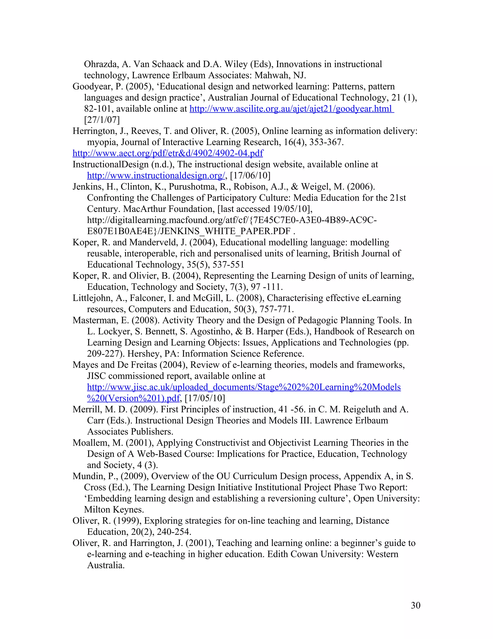 Ohrazda, A. Van Schaack and D.A. Wiley (Eds), Innovations in instructional
   technology, Lawrence Erlbaum Associates: Mahwah, NJ.
Goodyear, P. (2005), ‘Educational design and networked learning: Patterns, pattern
   languages and design practice’, Australian Journal of Educational Technology, 21 (1),
   82-101, available online at http://www.ascilite.org.au/ajet/ajet21/goodyear.html
   [27/1/07]
Herrington, J., Reeves, T. and Oliver, R. (2005), Online learning as information delivery:
    myopia, Journal of Interactive Learning Research, 16(4), 353-367.
http://www.aect.org/pdf/etr&d/4902/4902-04.pdf
InstructionalDesign (n.d.), The instructional design website, available online at
    http://www.instructionaldesign.org/, [17/06/10]
Jenkins, H., Clinton, K., Purushotma, R., Robison, A.J., & Weigel, M. (2006).
    Confronting the Challenges of Participatory Culture: Media Education for the 21st
    Century. MacArthur Foundation, [last accessed 19/05/10],
    http://digitallearning.macfound.org/atf/cf/{7E45C7E0-A3E0-4B89-AC9C-
    E807E1B0AE4E}/JENKINS_WHITE_PAPER.PDF .
Koper, R. and Manderveld, J. (2004), Educational modelling language: modelling
    reusable, interoperable, rich and personalised units of learning, British Journal of
    Educational Technology, 35(5), 537-551
Koper, R. and Olivier, B. (2004), Representing the Learning Design of units of learning,
    Education, Technology and Society, 7(3), 97 -111.
Littlejohn, A., Falconer, I. and McGill, L. (2008), Characterising effective eLearning
    resources, Computers and Education, 50(3), 757-771.
Masterman, E. (2008). Activity Theory and the Design of Pedagogic Planning Tools. In
    L. Lockyer, S. Bennett, S. Agostinho, & B. Harper (Eds.), Handbook of Research on
    Learning Design and Learning Objects: Issues, Applications and Technologies (pp.
    209-227). Hershey, PA: Information Science Reference.
Mayes and De Freitas (2004), Review of e-learning theories, models and frameworks,
    JISC commissioned report, available online at
    http://www.jisc.ac.uk/uploaded_documents/Stage%202%20Learning%20Models
    %20(Version%201).pdf, [17/05/10]
Merrill, M. D. (2009). First Principles of instruction, 41 -56. in C. M. Reigeluth and A.
    Carr (Eds.). Instructional Design Theories and Models III. Lawrence Erlbaum
    Associates Publishers.
Moallem, M. (2001), Applying Constructivist and Objectivist Learning Theories in the
    Design of A Web-Based Course: Implications for Practice, Education, Technology
    and Society, 4 (3).
Mundin, P., (2009), Overview of the OU Curriculum Design process, Appendix A, in S.
   Cross (Ed.), The Learning Design Initiative Institutional Project Phase Two Report:
   ‘Embedding learning design and establishing a reversioning culture’, Open University:
   Milton Keynes.
Oliver, R. (1999), Exploring strategies for on-line teaching and learning, Distance
    Education, 20(2), 240-254.
Oliver, R. and Harrington, J. (2001), Teaching and learning online: a beginner’s guide to
    e-learning and e-teaching in higher education. Edith Cowan University: Western
    Australia.



                                                                                       30
 