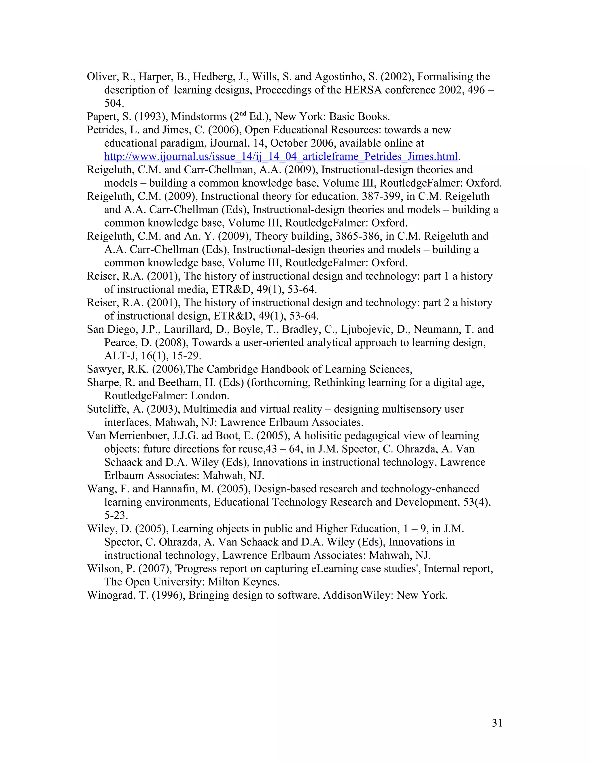Oliver, R., Harper, B., Hedberg, J., Wills, S. and Agostinho, S. (2002), Formalising the
    description of learning designs, Proceedings of the HERSA conference 2002, 496 –
    504.
Papert, S. (1993), Mindstorms (2nd Ed.), New York: Basic Books.
Petrides, L. and Jimes, C. (2006), Open Educational Resources: towards a new
    educational paradigm, iJournal, 14, October 2006, available online at
    http://www.ijournal.us/issue_14/ij_14_04_articleframe_Petrides_Jimes.html.
Reigeluth, C.M. and Carr-Chellman, A.A. (2009), Instructional-design theories and
    models – building a common knowledge base, Volume III, RoutledgeFalmer: Oxford.
Reigeluth, C.M. (2009), Instructional theory for education, 387-399, in C.M. Reigeluth
    and A.A. Carr-Chellman (Eds), Instructional-design theories and models – building a
    common knowledge base, Volume III, RoutledgeFalmer: Oxford.
Reigeluth, C.M. and An, Y. (2009), Theory building, 3865-386, in C.M. Reigeluth and
    A.A. Carr-Chellman (Eds), Instructional-design theories and models – building a
    common knowledge base, Volume III, RoutledgeFalmer: Oxford.
Reiser, R.A. (2001), The history of instructional design and technology: part 1 a history
    of instructional media, ETR&D, 49(1), 53-64.
Reiser, R.A. (2001), The history of instructional design and technology: part 2 a history
    of instructional design, ETR&D, 49(1), 53-64.
San Diego, J.P., Laurillard, D., Boyle, T., Bradley, C., Ljubojevic, D., Neumann, T. and
    Pearce, D. (2008), Towards a user-oriented analytical approach to learning design,
    ALT-J, 16(1), 15-29.
Sawyer, R.K. (2006),The Cambridge Handbook of Learning Sciences,
Sharpe, R. and Beetham, H. (Eds) (forthcoming, Rethinking learning for a digital age,
    RoutledgeFalmer: London.
Sutcliffe, A. (2003), Multimedia and virtual reality – designing multisensory user
    interfaces, Mahwah, NJ: Lawrence Erlbaum Associates.
Van Merrienboer, J.J.G. ad Boot, E. (2005), A holisitic pedagogical view of learning
    objects: future directions for reuse,43 – 64, in J.M. Spector, C. Ohrazda, A. Van
    Schaack and D.A. Wiley (Eds), Innovations in instructional technology, Lawrence
    Erlbaum Associates: Mahwah, NJ.
Wang, F. and Hannafin, M. (2005), Design-based research and technology-enhanced
    learning environments, Educational Technology Research and Development, 53(4),
    5-23.
Wiley, D. (2005), Learning objects in public and Higher Education, 1 – 9, in J.M.
    Spector, C. Ohrazda, A. Van Schaack and D.A. Wiley (Eds), Innovations in
    instructional technology, Lawrence Erlbaum Associates: Mahwah, NJ.
Wilson, P. (2007), 'Progress report on capturing eLearning case studies', Internal report,
    The Open University: Milton Keynes.
Winograd, T. (1996), Bringing design to software, AddisonWiley: New York.




                                                                                       31
 