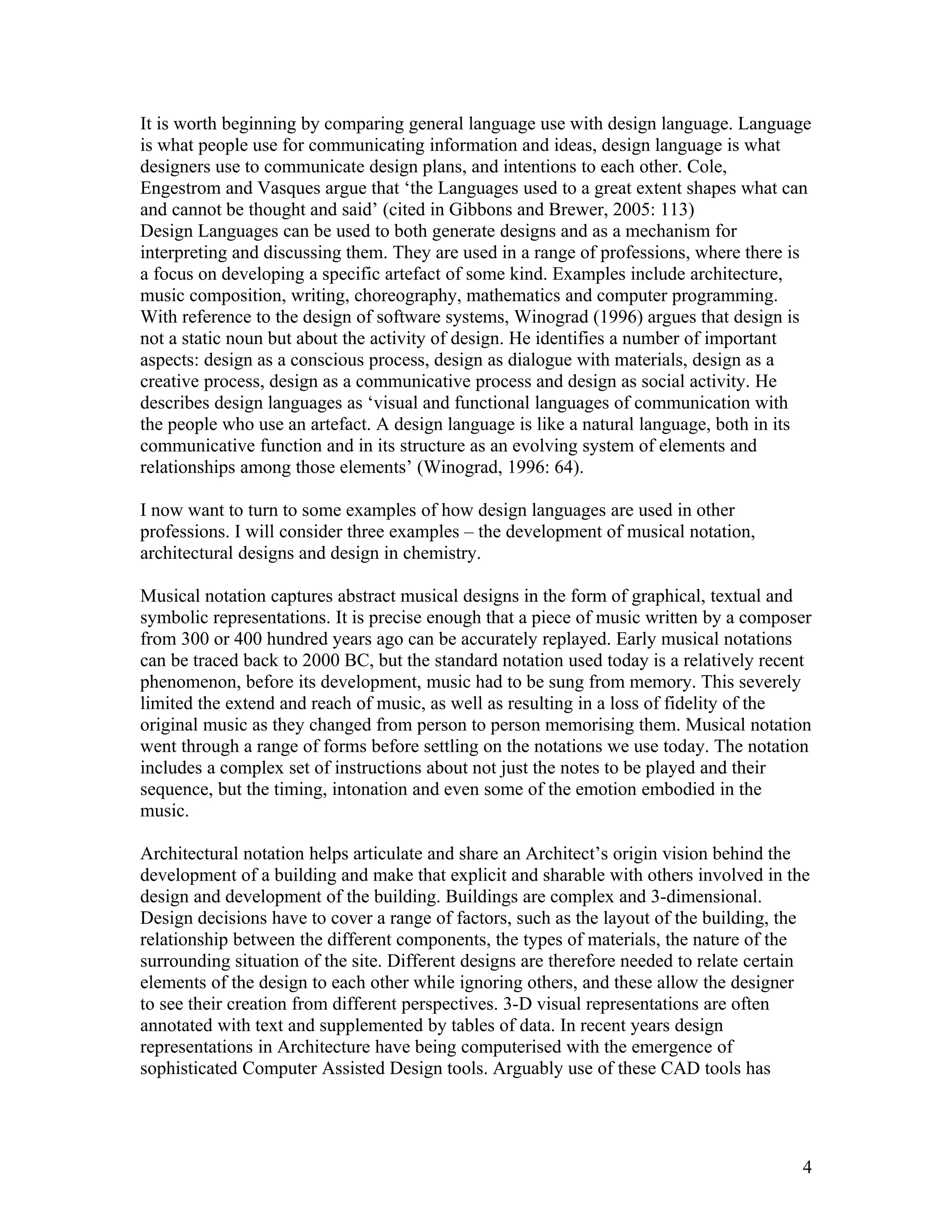 It is worth beginning by comparing general language use with design language. Language
is what people use for communicating information and ideas, design language is what
designers use to communicate design plans, and intentions to each other. Cole,
Engestrom and Vasques argue that ‘the Languages used to a great extent shapes what can
and cannot be thought and said’ (cited in Gibbons and Brewer, 2005: 113)
Design Languages can be used to both generate designs and as a mechanism for
interpreting and discussing them. They are used in a range of professions, where there is
a focus on developing a specific artefact of some kind. Examples include architecture,
music composition, writing, choreography, mathematics and computer programming.
With reference to the design of software systems, Winograd (1996) argues that design is
not a static noun but about the activity of design. He identifies a number of important
aspects: design as a conscious process, design as dialogue with materials, design as a
creative process, design as a communicative process and design as social activity. He
describes design languages as ‘visual and functional languages of communication with
the people who use an artefact. A design language is like a natural language, both in its
communicative function and in its structure as an evolving system of elements and
relationships among those elements’ (Winograd, 1996: 64).

I now want to turn to some examples of how design languages are used in other
professions. I will consider three examples – the development of musical notation,
architectural designs and design in chemistry.

Musical notation captures abstract musical designs in the form of graphical, textual and
symbolic representations. It is precise enough that a piece of music written by a composer
from 300 or 400 hundred years ago can be accurately replayed. Early musical notations
can be traced back to 2000 BC, but the standard notation used today is a relatively recent
phenomenon, before its development, music had to be sung from memory. This severely
limited the extend and reach of music, as well as resulting in a loss of fidelity of the
original music as they changed from person to person memorising them. Musical notation
went through a range of forms before settling on the notations we use today. The notation
includes a complex set of instructions about not just the notes to be played and their
sequence, but the timing, intonation and even some of the emotion embodied in the
music.

Architectural notation helps articulate and share an Architect’s origin vision behind the
development of a building and make that explicit and sharable with others involved in the
design and development of the building. Buildings are complex and 3-dimensional.
Design decisions have to cover a range of factors, such as the layout of the building, the
relationship between the different components, the types of materials, the nature of the
surrounding situation of the site. Different designs are therefore needed to relate certain
elements of the design to each other while ignoring others, and these allow the designer
to see their creation from different perspectives. 3-D visual representations are often
annotated with text and supplemented by tables of data. In recent years design
representations in Architecture have being computerised with the emergence of
sophisticated Computer Assisted Design tools. Arguably use of these CAD tools has




                                                                                          4
 
