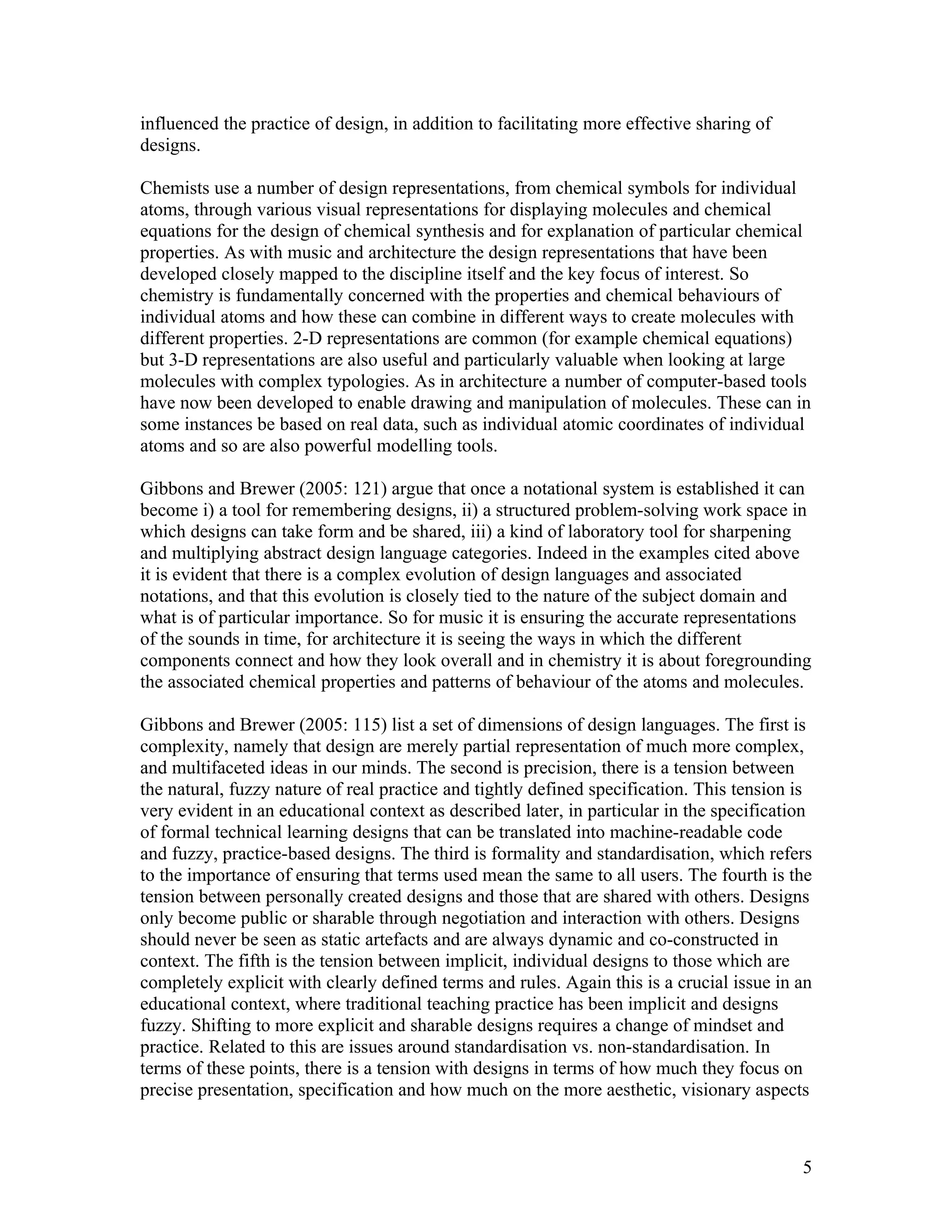 influenced the practice of design, in addition to facilitating more effective sharing of
designs.

Chemists use a number of design representations, from chemical symbols for individual
atoms, through various visual representations for displaying molecules and chemical
equations for the design of chemical synthesis and for explanation of particular chemical
properties. As with music and architecture the design representations that have been
developed closely mapped to the discipline itself and the key focus of interest. So
chemistry is fundamentally concerned with the properties and chemical behaviours of
individual atoms and how these can combine in different ways to create molecules with
different properties. 2-D representations are common (for example chemical equations)
but 3-D representations are also useful and particularly valuable when looking at large
molecules with complex typologies. As in architecture a number of computer-based tools
have now been developed to enable drawing and manipulation of molecules. These can in
some instances be based on real data, such as individual atomic coordinates of individual
atoms and so are also powerful modelling tools.

Gibbons and Brewer (2005: 121) argue that once a notational system is established it can
become i) a tool for remembering designs, ii) a structured problem-solving work space in
which designs can take form and be shared, iii) a kind of laboratory tool for sharpening
and multiplying abstract design language categories. Indeed in the examples cited above
it is evident that there is a complex evolution of design languages and associated
notations, and that this evolution is closely tied to the nature of the subject domain and
what is of particular importance. So for music it is ensuring the accurate representations
of the sounds in time, for architecture it is seeing the ways in which the different
components connect and how they look overall and in chemistry it is about foregrounding
the associated chemical properties and patterns of behaviour of the atoms and molecules.

Gibbons and Brewer (2005: 115) list a set of dimensions of design languages. The first is
complexity, namely that design are merely partial representation of much more complex,
and multifaceted ideas in our minds. The second is precision, there is a tension between
the natural, fuzzy nature of real practice and tightly defined specification. This tension is
very evident in an educational context as described later, in particular in the specification
of formal technical learning designs that can be translated into machine-readable code
and fuzzy, practice-based designs. The third is formality and standardisation, which refers
to the importance of ensuring that terms used mean the same to all users. The fourth is the
tension between personally created designs and those that are shared with others. Designs
only become public or sharable through negotiation and interaction with others. Designs
should never be seen as static artefacts and are always dynamic and co-constructed in
context. The fifth is the tension between implicit, individual designs to those which are
completely explicit with clearly defined terms and rules. Again this is a crucial issue in an
educational context, where traditional teaching practice has been implicit and designs
fuzzy. Shifting to more explicit and sharable designs requires a change of mindset and
practice. Related to this are issues around standardisation vs. non-standardisation. In
terms of these points, there is a tension with designs in terms of how much they focus on
precise presentation, specification and how much on the more aesthetic, visionary aspects



                                                                                           5
 