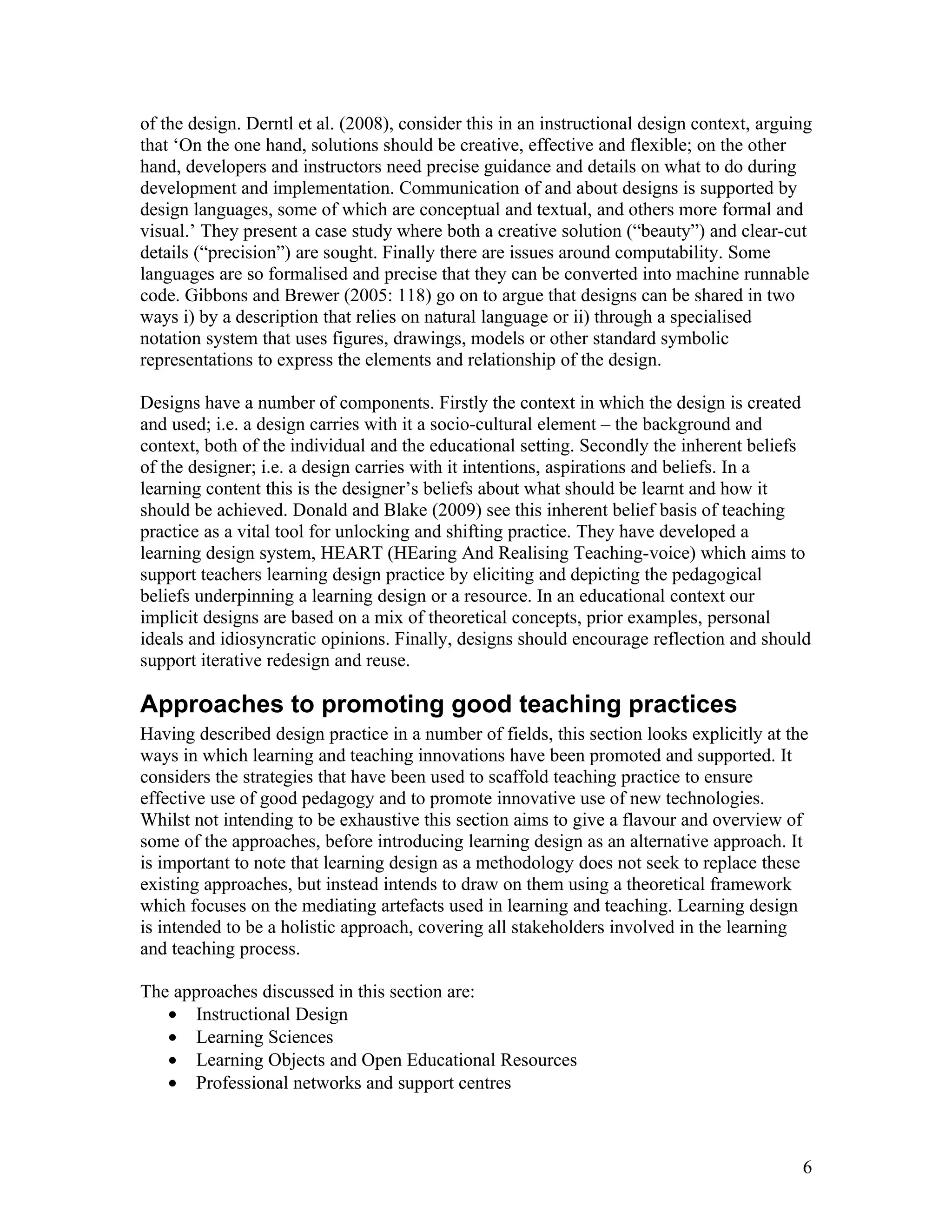 of the design. Derntl et al. (2008), consider this in an instructional design context, arguing
that ‘On the one hand, solutions should be creative, effective and flexible; on the other
hand, developers and instructors need precise guidance and details on what to do during
development and implementation. Communication of and about designs is supported by
design languages, some of which are conceptual and textual, and others more formal and
visual.’ They present a case study where both a creative solution (“beauty”) and clear-cut
details (“precision”) are sought. Finally there are issues around computability. Some
languages are so formalised and precise that they can be converted into machine runnable
code. Gibbons and Brewer (2005: 118) go on to argue that designs can be shared in two
ways i) by a description that relies on natural language or ii) through a specialised
notation system that uses figures, drawings, models or other standard symbolic
representations to express the elements and relationship of the design.

Designs have a number of components. Firstly the context in which the design is created
and used; i.e. a design carries with it a socio-cultural element – the background and
context, both of the individual and the educational setting. Secondly the inherent beliefs
of the designer; i.e. a design carries with it intentions, aspirations and beliefs. In a
learning content this is the designer’s beliefs about what should be learnt and how it
should be achieved. Donald and Blake (2009) see this inherent belief basis of teaching
practice as a vital tool for unlocking and shifting practice. They have developed a
learning design system, HEART (HEaring And Realising Teaching-voice) which aims to
support teachers learning design practice by eliciting and depicting the pedagogical
beliefs underpinning a learning design or a resource. In an educational context our
implicit designs are based on a mix of theoretical concepts, prior examples, personal
ideals and idiosyncratic opinions. Finally, designs should encourage reflection and should
support iterative redesign and reuse.

Approaches to promoting good teaching practices
Having described design practice in a number of fields, this section looks explicitly at the
ways in which learning and teaching innovations have been promoted and supported. It
considers the strategies that have been used to scaffold teaching practice to ensure
effective use of good pedagogy and to promote innovative use of new technologies.
Whilst not intending to be exhaustive this section aims to give a flavour and overview of
some of the approaches, before introducing learning design as an alternative approach. It
is important to note that learning design as a methodology does not seek to replace these
existing approaches, but instead intends to draw on them using a theoretical framework
which focuses on the mediating artefacts used in learning and teaching. Learning design
is intended to be a holistic approach, covering all stakeholders involved in the learning
and teaching process.

The approaches discussed in this section are:
   • Instructional Design
   • Learning Sciences
   • Learning Objects and Open Educational Resources
   • Professional networks and support centres



                                                                                            6
 