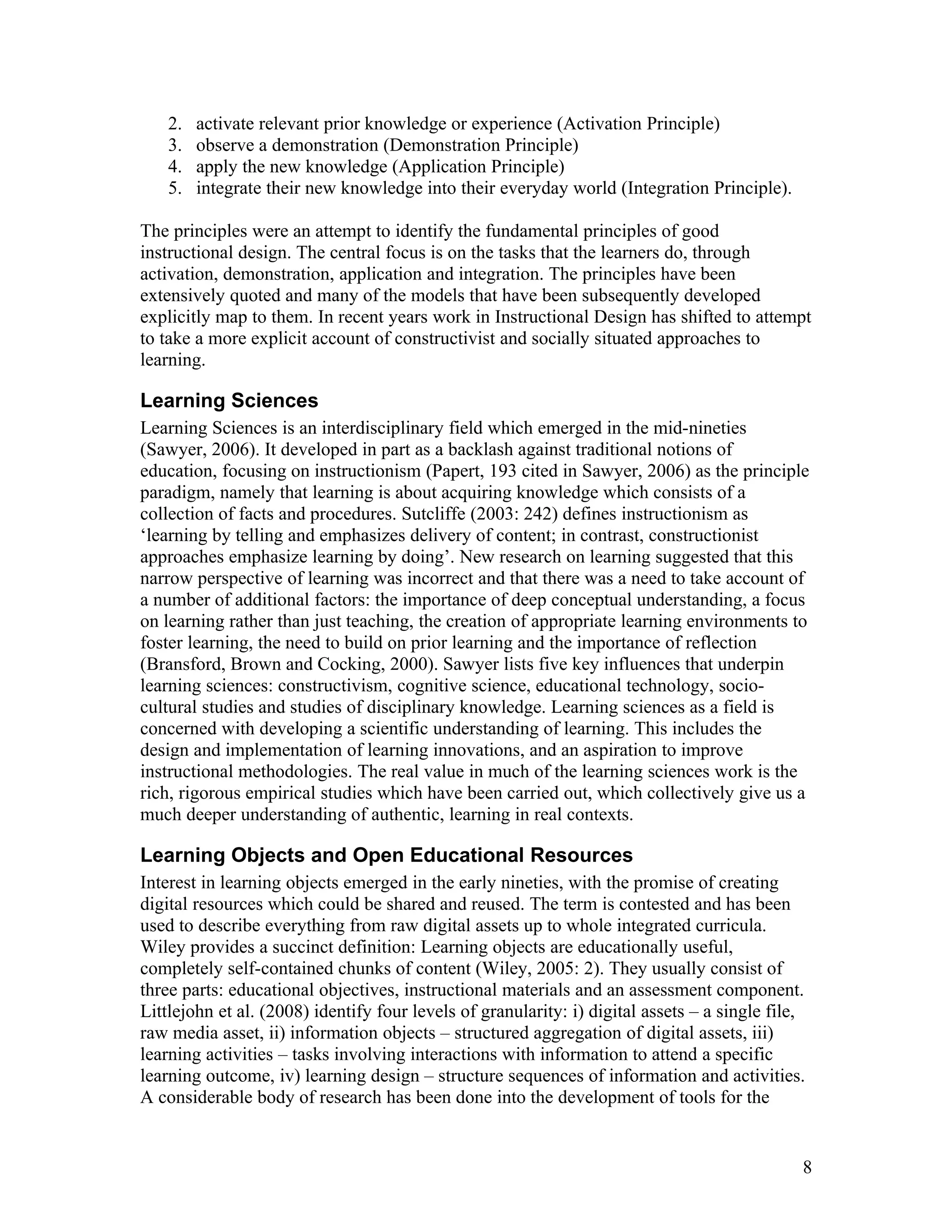 2.   activate relevant prior knowledge or experience (Activation Principle)
    3.   observe a demonstration (Demonstration Principle)
    4.   apply the new knowledge (Application Principle)
    5.   integrate their new knowledge into their everyday world (Integration Principle).

The principles were an attempt to identify the fundamental principles of good
instructional design. The central focus is on the tasks that the learners do, through
activation, demonstration, application and integration. The principles have been
extensively quoted and many of the models that have been subsequently developed
explicitly map to them. In recent years work in Instructional Design has shifted to attempt
to take a more explicit account of constructivist and socially situated approaches to
learning.

Learning Sciences
Learning Sciences is an interdisciplinary field which emerged in the mid-nineties
(Sawyer, 2006). It developed in part as a backlash against traditional notions of
education, focusing on instructionism (Papert, 193 cited in Sawyer, 2006) as the principle
paradigm, namely that learning is about acquiring knowledge which consists of a
collection of facts and procedures. Sutcliffe (2003: 242) defines instructionism as
‘learning by telling and emphasizes delivery of content; in contrast, constructionist
approaches emphasize learning by doing’. New research on learning suggested that this
narrow perspective of learning was incorrect and that there was a need to take account of
a number of additional factors: the importance of deep conceptual understanding, a focus
on learning rather than just teaching, the creation of appropriate learning environments to
foster learning, the need to build on prior learning and the importance of reflection
(Bransford, Brown and Cocking, 2000). Sawyer lists five key influences that underpin
learning sciences: constructivism, cognitive science, educational technology, socio-
cultural studies and studies of disciplinary knowledge. Learning sciences as a field is
concerned with developing a scientific understanding of learning. This includes the
design and implementation of learning innovations, and an aspiration to improve
instructional methodologies. The real value in much of the learning sciences work is the
rich, rigorous empirical studies which have been carried out, which collectively give us a
much deeper understanding of authentic, learning in real contexts.

Learning Objects and Open Educational Resources
Interest in learning objects emerged in the early nineties, with the promise of creating
digital resources which could be shared and reused. The term is contested and has been
used to describe everything from raw digital assets up to whole integrated curricula.
Wiley provides a succinct definition: Learning objects are educationally useful,
completely self-contained chunks of content (Wiley, 2005: 2). They usually consist of
three parts: educational objectives, instructional materials and an assessment component.
Littlejohn et al. (2008) identify four levels of granularity: i) digital assets – a single file,
raw media asset, ii) information objects – structured aggregation of digital assets, iii)
learning activities – tasks involving interactions with information to attend a specific
learning outcome, iv) learning design – structure sequences of information and activities.
A considerable body of research has been done into the development of tools for the


                                                                                               8
 