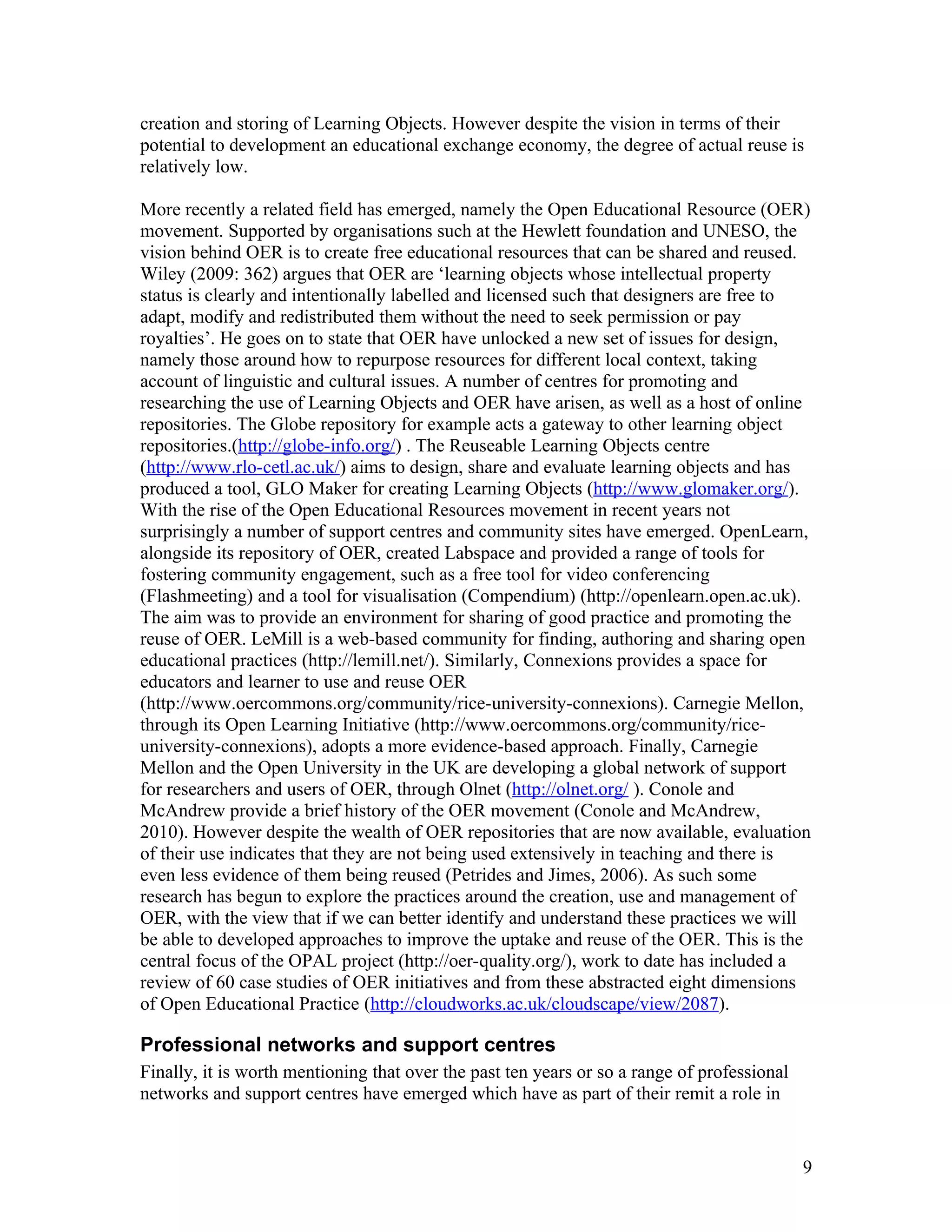creation and storing of Learning Objects. However despite the vision in terms of their
potential to development an educational exchange economy, the degree of actual reuse is
relatively low.

More recently a related field has emerged, namely the Open Educational Resource (OER)
movement. Supported by organisations such at the Hewlett foundation and UNESO, the
vision behind OER is to create free educational resources that can be shared and reused.
Wiley (2009: 362) argues that OER are ‘learning objects whose intellectual property
status is clearly and intentionally labelled and licensed such that designers are free to
adapt, modify and redistributed them without the need to seek permission or pay
royalties’. He goes on to state that OER have unlocked a new set of issues for design,
namely those around how to repurpose resources for different local context, taking
account of linguistic and cultural issues. A number of centres for promoting and
researching the use of Learning Objects and OER have arisen, as well as a host of online
repositories. The Globe repository for example acts a gateway to other learning object
repositories.(http://globe-info.org/) . The Reuseable Learning Objects centre
(http://www.rlo-cetl.ac.uk/) aims to design, share and evaluate learning objects and has
produced a tool, GLO Maker for creating Learning Objects (http://www.glomaker.org/).
With the rise of the Open Educational Resources movement in recent years not
surprisingly a number of support centres and community sites have emerged. OpenLearn,
alongside its repository of OER, created Labspace and provided a range of tools for
fostering community engagement, such as a free tool for video conferencing
(Flashmeeting) and a tool for visualisation (Compendium) (http://openlearn.open.ac.uk).
The aim was to provide an environment for sharing of good practice and promoting the
reuse of OER. LeMill is a web-based community for finding, authoring and sharing open
educational practices (http://lemill.net/). Similarly, Connexions provides a space for
educators and learner to use and reuse OER
(http://www.oercommons.org/community/rice-university-connexions). Carnegie Mellon,
through its Open Learning Initiative (http://www.oercommons.org/community/rice-
university-connexions), adopts a more evidence-based approach. Finally, Carnegie
Mellon and the Open University in the UK are developing a global network of support
for researchers and users of OER, through Olnet (http://olnet.org/ ). Conole and
McAndrew provide a brief history of the OER movement (Conole and McAndrew,
2010). However despite the wealth of OER repositories that are now available, evaluation
of their use indicates that they are not being used extensively in teaching and there is
even less evidence of them being reused (Petrides and Jimes, 2006). As such some
research has begun to explore the practices around the creation, use and management of
OER, with the view that if we can better identify and understand these practices we will
be able to developed approaches to improve the uptake and reuse of the OER. This is the
central focus of the OPAL project (http://oer-quality.org/), work to date has included a
review of 60 case studies of OER initiatives and from these abstracted eight dimensions
of Open Educational Practice (http://cloudworks.ac.uk/cloudscape/view/2087).

Professional networks and support centres
Finally, it is worth mentioning that over the past ten years or so a range of professional
networks and support centres have emerged which have as part of their remit a role in


                                                                                             9
 