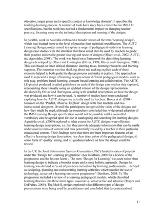 objective, target group and a specific context or knowledge domain’. It specifies the
teaching-learning process. A number of tools have since been created to run IMS LD
specifications, but the work has not had a fundamental impact on changing teacher
practice, focusing more on the technical description and running of the designs.

In parallel, work in Australia embraced a broader notion of the term ‘learning design’,
which was located more at the level of practice than technical specification. The AUTC
Learning Design project aimed to capture a range of pedagogical models as learning
design case studies with the intention that these could then be used by teachers to guide
their practice and enable greater sharing and reuse of designs (Oliver, et al., 2002, AUTC,
nd, Agostinho, 2008). The work was based on a framework for describing learning
designs developed by Oliver and Harrington (Oliver, 1999, Oliver and Harrington, 2001).
This was based on three critical elements: learning tasks, learning resources and learning
supports. The intention was that thinking about and making explicit each of these
elements helped to both guide the design process and make it explicit. The approach as
used to represent a range of learning designs across different pedagogical models, such as
role play, problem-based learning, concept-based learning and collaboration. The AUTC
LD project produced detailed guidelines on each of the design case studies they captured,
representing these visually using an updated version of the design representation
developed by Oliver and Harrington, along with detailed descriptions on how the design
was produced and how it can be used. A number of studies have been conducted
exploring how the AUTC designs are actually used by teachers. Buzza et al. (2004)
focussed on the ‘Predict, Observe, Explain’ design with four teachers and two
instructional designers. Overall the participants recognised the value of the designs and
how they might be used, although the researchers concluded that widespread adoption of
the IMS Learning Design specification would not be possible until a controlled
vocabulary can be agreed upon for use in cataloguing and searching for learning designs.
Agostinho et al., (2009) explored to what extent the AUTC designs were effective
learning design descriptions, i.e. that they provide adequate information that can be easily
understood in terms of content and thus potentially reused by a teacher in their particular
educational context. Their findings were that there are three important features of an
effective learning design description: i) a clear description of the pedagogical design, ii)
some form of ‘quality’ rating, and iii) guidance/advice on how the design could be
reused.

In the UK the Joint Information Systems Committee (JISC) funded a series of projects
under the ‘Design for Learning programme’ (See Beetham, 2008 for a review of the
programme and the lessons learnt). The term ‘Design for Learning’ was used rather than
learning design to indicate a broader scope and a more holistic approach. Design for
learning was defined as ‘a set of practices carried out by learning professionals… defined
as designing, planning and orchestrating learning activities which involve the use of
technology, as part of a learning session or programme’ (Beetham, 2008: 3). The
programme included a review of e-learning pedagogical models, which classified
learning theories into three main types: associative, constructive and situative (Mayes and
DeFreitas, 2005). The Mod4L project explored what different types of design
presentations were being used by practitioners and concluded that de-contextualised



                                                                                         11
 