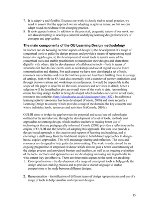 7. It is adaptive and flexible. Because our work is closely tied to actual practice, we
   need to ensure that the approach we are adopting is agile in nature, so that we can
   adapt based on evidence from changing practice.
8. It seeks generalisation. In addition to the practical, pragmatic nature of our work, we
   are also attempting to develop a coherent underlying learning design framework of
   concepts and approaches.

The main components of the OU Learning Design methodology
In essence we are focusing on three aspects of design: i) the development of a range of
conceptual tools to guide the design process and provide a means of representing (and
hence sharing) designs, ii) the development of visual tools to render some of the
conceptual tools and enable practitioners to manipulate their designs and share them
digitally with others, iii) the development of collaborative tools – both in terms of
structures for face-to-face events such as workshops and use of digital tools to foster
communication and sharing. For each aspect we have now developed a set of tools,
resources and activities and over the last two years we have been trialling these in a range
of settings, both with the OU and also externally with a number of partner institutions and
through demonstrations and workshops at conferences. It would be impossible in the
scope of this paper to describe all the tools, resources and activities in detail; hence a
selection will be described to give an overall view of the work to date. An evolving
online learning design toolkit is being developed which includes our current set of tools,
resources and activities (http://cloudworks.ac.uk/cloudscape/view/1882). In addition a
learning activity taxonomy has been developed (Conole, 2008) and more recently a
Learning Design taxonomy which provides a map of the domain, the key concepts and
where individual tools, resources and activities fit (Conole, 2010a).

OULDI aims to bridge the gap between the potential and actual use of technologies
outlined in the introduction, through the development of a set of tools, methods and
approaches to learning design, which enables teachers to making better use of
technologies that are pedagogically informed. Conole (2009) provides a reflection on the
origins of OULDI and the benefits of adopting this approach. The aim is to provide a
design-based approach to the creation and support of learning and teaching, and to
encourage a shift away from the traditional implicit, belief-based approaches to design-
based, explicit approaches. This will encourage sharing and reflection. The tools and
resources are designed to help guide decision-making. The work is underpinned by an
ongoing programme of empirical evidence which aims to gain a better understanding of
the design process and associated barriers and enablers, as well as an ongoing evaluation
of the tools, methods and approaches we are developing and using and in particular to
what extent they are effective. There are three main aspects to the work we are doing:
1. Conceptualisation – the development of a range of conceptual tools to help guide the
    design decision-making process and to provide a shared language to enable
    comparisons to be made between different designs.

2. Representation – identification of different types of design representation and use of a
   range of tools to help visualise and represent designs.



                                                                                         15
 