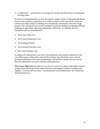 3. Collaboration – mechanisms to encourage the sharing and discussing of learning and
   teaching ideas.
In terms of conceptualisation we have developed a range of tools to help guide the design
process. One of the key aspirations is to enable teachers to shift away from a focus on
content and subject matter to thinking more holistically and laterally about the design
process. The conceptual tools are also designed to promote thinking on adopting different
pedagogical approaches and using technologies effectively. To illustrate this five
conceptual tools are described here:

•   The Course Map View

•   The Course Dimensions view

•   The Pedagogy Profile

•   The Learning Outcomes view

•   The Task Swimlane view
In addition two data-driven views have been produced, one giving an indication of the
cost effectiveness of the course, derived from finance data about the course and one
giving an indication of the course performance, derived from student and tutor survey
data and information on course retention and progression.

The Course Map view provides an overview of a course at a glance and enables teachers
to think about the design of the course from four meta aspects; namely ‘Guidance and
Support’, ‘Content and Activities’, ‘Communication and Collaboration’ and ‘Reflection
and Demonstration’.




                                                                                        16
 