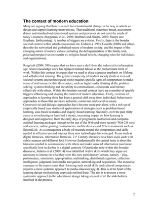 The context of modern education
Many are arguing that there is a need for a fundamental change in the way in which we
design and support learning interventions. That traditional outcomes-based, assessment
driven and standardised educational systems and processes do not meet the needs of
today’s learners (Borgeman, et al., 2008; Beetham and Sharpe, 2007; Sharpe and
Beetham. forthcoming). A number of triggers are evident. Firstly, there is the broader
societal context within which educational sits. Giddens (1999), Castells (2000) and others
describe the networked and globalised nature of modern society, and the impact of the
changing nature of society values (including the defragmentation of the family unit,
polarised perspectives on secular vs. religion-based beliefs, changing roles for individuals
and organisations).

Reigeluth (2009: 390) argues that we have seen a shift from the industrial to information
age, where knowledge work has replaced manual labour as the predominant form of
work. Within this context he argues that we need to place a greater emphasis on lifelong
and self-directed learning. The greater complexity of modern society (both in terms of
societal systems and technological tools) requires specific types of competences to make
sense of and interact within this context, such as higher order thinking skills, problem
solving, systems thinking and the ability to communicate, collaborate and interact
effectively with others. Within this broader societal context there are a number of specific
triggers influencing and shaping the context of modern education. Firstly, in terms of
approaches to learning there has been a general shift away from individual, behaviourist
approaches to those that are more authentic, contextual and social in nature.
Constructivist and dialogic approaches have become more prevalent, with a rich set of
empirically based case studies of applications of strategies such as problem-based
learning, case-based scenarios and inquiry-based learning. Secondly, over the past thirty
years or so technologies have had a steady, increasing impact on how learning is
designed and supported, from the early days of programme instruction and computer-
assisted learning packages through to the use of the Web and more recently Web 2.0 tools
and services, online gaming environments, mobile devices and 3D environments such as
SecondLife. As a consequence a body of research around the competences and skills
needed to effective use and interact these new technologies has emerged. Terms such as
digital literacies, information literacies, 21st Century literacies have been used, each with
subtle nuances and different foci. However fundamentally the central issue is about the
literacies needed to communicate with others and make sense of information (and more
specifically how to do this in a digital context). Of particular note within this broader
discourse, Jenkins et al. (2008: 4) have identified twelve skills which they argue are
necessary to interact in what they term this new participatory culture, namely – play,
performance, simulation, appropriation, multitasking, distributed cognition, collective
intelligence, judgment, transmedia navigation, networking and negotiation. The executive
summary to the report states that ‘fostering such social skills and cultural competences
requires a more systemic approach to media education (pg 4). This is at the heart of the
learning design methodology approach outlined here. The aim is to present a more
systematic approach to the educational design taking account of all the stakeholders
involved in the process.



                                                                                           2
 