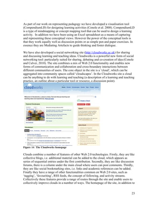 As part of our work on representing pedagogy we have developed a visualisation tool
(CompendiumLD) for designing learning activities (Conole et al. 2008). CompendiumLD
is a type of mindmapping or concept mapping tool that can be used to design a learning
activity. In addition we have been using an Excel spreadsheet as a means of capturing
and representing these conceptual views. However the power of the conceptual tools is
that they work equally well as discussion points or as simple pen and paper exercises. In
essence they are Mediating Artefacts to guide thinking and foster dialogue.

We have also developed a social networking site (http://cloudworks.ac.uk) for sharing
and discussing learning and teaching ideas. Cloudworks is a powerful new form of social
networking tool: particularly suited for sharing, debating and co-creation of idea (Conole
and Culver, 2010). The site combines a mix of Web 2.0 functionality and enables new
forms of communication and collaboration and cross-boundary interactions between
different communities of users. The core object in the site is a ‘cloud’, which can be
aggregated into community spaces called ‘cloudscapes’. In the Cloudworks site a cloud
can be anything to do with learning and teaching (a description of a learning and teaching
practice, an outline about a particular tool or resource, a discussion point).




Figure 10: The Cloudworks homepage

Clouds combine a number of features of other Web 2.0 technologies. Firstly, they are like
collective blogs, i.e. additional material can be added to the cloud, which appears as
series of sequential entries under the first contribution. Secondly, they are like discussion
forums, there is a column under the main cloud where users can post comments. Thirdly,
they are like social bookmarking sites, i.e. links and academic references can be added.
Finally they have a range of other functionalities common on Web 2.0 sites, such as
‘tagging’, ‘favouriting’, RSS feeds, the concept of following, and activity streams.
Collectively these features provide a range of routes through the site and enable users to
collectively improve clouds in a number of ways. The homepage of the site, in addition to


                                                                                          23
 