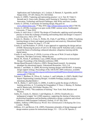 Applications and Technologies, in L. Lockyer, S. Bennett, S. Agostinho, and B
    Harper (Eds), 187-207, Hersey PA: IGI Global.
Conole, G. (2009), ‘Capturing and representing practice’, in A. Tait, M. Vidal, U.
    Bernath and A. Szucs (eds), Distance and E-learning in Transition: Learning
    Innovation, Technology and Social Challenges, John Wiley and Sons: London.
Conole, G. (2010a), A taxonomy for learning design, blog post on
    www.e4innovation.com, 7th May 2010, http://e4innovation.com/?p=390 [17/06/10].
Conole, G. (2010b), Learning in an open world, ESRC seminar series, Southampton
   University, 3rd June 2010.
Conole, G. and Culver, J. (2010) 'The design of Cloudworks: applying social networking
   practice to foster the exchange of learning and teaching ideas and designs' Computers
   and Education, 54(3): 679 - 692.
Conole, G., Brasher, A., Cross, S., Weller, M., Clark, P. and White, J. (2008), Visualising
   learning design to foster and support good practice and creativity, Educational Media
   International, Volume 54, Issue 3, 177-194.
Conole, G. and McAndrew, P. (2010), A new approach to supporting the design and use
   of OER: Harnessing the power of web 2.0, M. Edner and M. Schiefner (eds), Looking
   toward the future of technology enhanced education: ubiquitous learning and the
   digital nature.
Conole, G. and Alevizou, P. (2010), A review of the use of Web 2.0 tools in Higher
   Education, The Open University: Milton Keynes.
Derntl, M., Parish, P. and Botturi, Luca, (2008), Beauty and Precision in Instructional
    Design, Proceedings of the Edmedia conference 2008.
Design-Based Research Collective. (2003). Design-based research: An emerging
    paradigm for educational inquiry. Educational Researcher, 32(1), 5-8.
Donald, C. and Blake, A. (2009), Reviewing learning designs with HEART: A learning
    design support strategy, Proceedings of the ASCILITE 2009 conference, available
    online at http://www.ascilite.org.au/conferences/auckland09/procs/donald-interactive-
    session.pdf, [17/06/10]
Falconer, I., Beetham, H., Oliver, R., Lockyer, L. and Littlejohn, A. (2007), Mod4L Final
    Report: Representing Learning Designs. Available fromhttp://mod4l.com/tiki-
    download_file.php?fileId=7
Fill, K., Bailey, C. and Conole, G. (2008), A toolkit to guide the design of effective
    learning activities, in 'E-Learning for Geographers', P. Rees, L Mackay, H. Durham
    and D. Martin (eds). IGI Global: Hershey, PA.
Gagné, R. M. (1965). "The conditions of learning." New York: Holt, Rinehart and
    Winston.
Galley, R., Conole, G., Dalziel, J. and Ghiglione, E.. (2010), Cloudworks as a
   ‘pedagogical wrapper’ for LAMS sequences: supporting the sharing of ideas across
   professional boundaries and facilitating collaborative design, evaluation and critical
   reflection LAMS European Conference, Oxford, 15-16th July 2010.
Giddens, Anthony (1999) Runaway World: How Globalization is Reshaping Our Lives.
   London : Profile.
Gibbons, A.S. and Brewer, E.K. (2005), Elementary principles of design languages and
   design notation systems for instructional design, 111 – 129, in J.M. Spector, C.




                                                                                        29
 