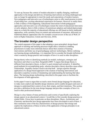 To sum up, because the context of modern education is rapidly changing, traditional
approaches to the design and delivery of learning interventions are being challenged and
may no longer be appropriate to meet the needs and expectations of modern learners.
New pedagogies and innovative use of technologies seem to offer much promise in terms
of providing new, exciting educational experiences for learners. However in reality there
is little evidence of this happening. Educational innovations in both pedagogical
approaches and innovative use of technologies remain the remit of educational innovators
or early adopters, there is little evidence of mainstream adoption and indeed depressingly
taken as a whole the majority of educational offerings are still based on fairly traditional
approaches, with a primary focus on content and assessment of outcomes, delivered via
traditional didactic approaches (See for example a recent review of the use of Web 2.0
tools in Higher Education, Conole and Alevizou, 2010).

The broader design perspective
The central argument of this paper is that adopting a more principled, design-based
approach to teaching and learning processes might offer a solution to enabling
practitioners to make more informed choices about their creation of learning
interventions and better use of good pedagogy and new technologies. Before outlining
our learning design methodology, it is important first to consider the broader definition of
what is meant by design practice and examples of how it is used in other disciplines.

Design theory refers to identifying methods (or models, techniques, strategies and
heuristics) and when to use them. Reiguluth (2009: 7) argues that design theory is
different from descriptive theory, in that it is goal oriented and normative. It identifies
good methods for accomplishing goals, whereas descriptive theory describes cause-effect
relationships. Arguably teachers need to develop both – design expertise through
application of a design-based approach to the creation of learning interventions and
descriptive expertise in terms of interpreting and understanding the learning that takes
place. The learning design methodology described in this paper aims to facilitate the
development of both approaches.

In this paper I want to argue that we need a more formal design language for education,
to make more explicit and sharable design intentions and to enable designers and users of
designs to understand their context of use, their origins, and their intentions. This section
provides a definition for the term design language and provides examples of how it is
used in other professional domains.

Design is a key feature of many professions and in terms of specifically exploring the
design aspects in an educational context. I would like to first consider design practices in
related fields. I focus here in particular on three disciplines: Music, Architecture and
Chemistry and describe how design approaches have been developed in each of these. I
then summarise some of the key characteristics of design practice that emerge and
explore the implications of these in terms of the application of design principles to an
educational context.




                                                                                            3
 