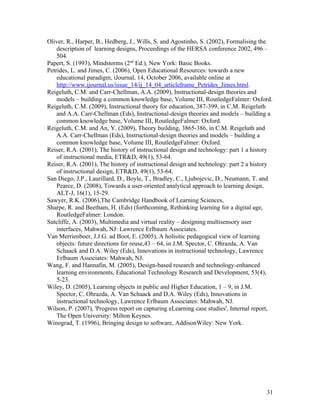 Oliver, R., Harper, B., Hedberg, J., Wills, S. and Agostinho, S. (2002), Formalising the
    description of learning designs, Proceedings of the HERSA conference 2002, 496 –
    504.
Papert, S. (1993), Mindstorms (2nd Ed.), New York: Basic Books.
Petrides, L. and Jimes, C. (2006), Open Educational Resources: towards a new
    educational paradigm, iJournal, 14, October 2006, available online at
    http://www.ijournal.us/issue_14/ij_14_04_articleframe_Petrides_Jimes.html.
Reigeluth, C.M. and Carr-Chellman, A.A. (2009), Instructional-design theories and
    models – building a common knowledge base, Volume III, RoutledgeFalmer: Oxford.
Reigeluth, C.M. (2009), Instructional theory for education, 387-399, in C.M. Reigeluth
    and A.A. Carr-Chellman (Eds), Instructional-design theories and models – building a
    common knowledge base, Volume III, RoutledgeFalmer: Oxford.
Reigeluth, C.M. and An, Y. (2009), Theory building, 3865-386, in C.M. Reigeluth and
    A.A. Carr-Chellman (Eds), Instructional-design theories and models – building a
    common knowledge base, Volume III, RoutledgeFalmer: Oxford.
Reiser, R.A. (2001), The history of instructional design and technology: part 1 a history
    of instructional media, ETR&D, 49(1), 53-64.
Reiser, R.A. (2001), The history of instructional design and technology: part 2 a history
    of instructional design, ETR&D, 49(1), 53-64.
San Diego, J.P., Laurillard, D., Boyle, T., Bradley, C., Ljubojevic, D., Neumann, T. and
    Pearce, D. (2008), Towards a user-oriented analytical approach to learning design,
    ALT-J, 16(1), 15-29.
Sawyer, R.K. (2006),The Cambridge Handbook of Learning Sciences,
Sharpe, R. and Beetham, H. (Eds) (forthcoming, Rethinking learning for a digital age,
    RoutledgeFalmer: London.
Sutcliffe, A. (2003), Multimedia and virtual reality – designing multisensory user
    interfaces, Mahwah, NJ: Lawrence Erlbaum Associates.
Van Merrienboer, J.J.G. ad Boot, E. (2005), A holisitic pedagogical view of learning
    objects: future directions for reuse,43 – 64, in J.M. Spector, C. Ohrazda, A. Van
    Schaack and D.A. Wiley (Eds), Innovations in instructional technology, Lawrence
    Erlbaum Associates: Mahwah, NJ.
Wang, F. and Hannafin, M. (2005), Design-based research and technology-enhanced
    learning environments, Educational Technology Research and Development, 53(4),
    5-23.
Wiley, D. (2005), Learning objects in public and Higher Education, 1 – 9, in J.M.
    Spector, C. Ohrazda, A. Van Schaack and D.A. Wiley (Eds), Innovations in
    instructional technology, Lawrence Erlbaum Associates: Mahwah, NJ.
Wilson, P. (2007), 'Progress report on capturing eLearning case studies', Internal report,
    The Open University: Milton Keynes.
Winograd, T. (1996), Bringing design to software, AddisonWiley: New York.




                                                                                       31
 