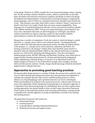of the design. Derntl et al. (2008), consider this in an instructional design context, arguing
that ‘On the one hand, solutions should be creative, effective and flexible; on the other
hand, developers and instructors need precise guidance and details on what to do during
development and implementation. Communication of and about designs is supported by
design languages, some of which are conceptual and textual, and others more formal and
visual.’ They present a case study where both a creative solution (“beauty”) and clear-cut
details (“precision”) are sought. Finally there are issues around computability. Some
languages are so formalised and precise that they can be converted into machine runnable
code. Gibbons and Brewer (2005: 118) go on to argue that designs can be shared in two
ways i) by a description that relies on natural language or ii) through a specialised
notation system that uses figures, drawings, models or other standard symbolic
representations to express the elements and relationship of the design.

Designs have a number of components. Firstly the context in which the design is created
and used; i.e. a design carries with it a socio-cultural element – the background and
context, both of the individual and the educational setting. Secondly the inherent beliefs
of the designer; i.e. a design carries with it intentions, aspirations and beliefs. In a
learning content this is the designer’s beliefs about what should be learnt and how it
should be achieved. Donald and Blake (2009) see this inherent belief basis of teaching
practice as a vital tool for unlocking and shifting practice. They have developed a
learning design system, HEART (HEaring And Realising Teaching-voice) which aims to
support teachers learning design practice by eliciting and depicting the pedagogical
beliefs underpinning a learning design or a resource. In an educational context our
implicit designs are based on a mix of theoretical concepts, prior examples, personal
ideals and idiosyncratic opinions. Finally, designs should encourage reflection and should
support iterative redesign and reuse.

Approaches to promoting good teaching practices
Having described design practice in a number of fields, this section looks explicitly at the
ways in which learning and teaching innovations have been promoted and supported. It
considers the strategies that have been used to scaffold teaching practice to ensure
effective use of good pedagogy and to promote innovative use of new technologies.
Whilst not intending to be exhaustive this section aims to give a flavour and overview of
some of the approaches, before introducing learning design as an alternative approach. It
is important to note that learning design as a methodology does not seek to replace these
existing approaches, but instead intends to draw on them using a theoretical framework
which focuses on the mediating artefacts used in learning and teaching. Learning design
is intended to be a holistic approach, covering all stakeholders involved in the learning
and teaching process.

The approaches discussed in this section are:
   • Instructional Design
   • Learning Sciences
   • Learning Objects and Open Educational Resources
   • Professional networks and support centres



                                                                                            6
 