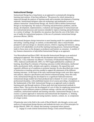 Instructional Design
Instructional Design has a long history as an approach to systematically designing
learning interventions. It has been defined as ‘The process by which instruction is
improved through the analysis of learning needs and systematic development of learning
materials. Instructional designers often use technology and multimedia as tools to
enhance instruction’ (Instructional Design, nd). Reiser (2001a) defines Instructional
Design as encompassing ‘the analysis of learning and performance problems, and the
design, development, implementation, evaluation and management of instructional and
non-instructional processes and resources intended to improve learning and performance
in a variety of settings’. He identifies two practices that form the core of the field, i) the
use of media for instructional purposes, ii) the use of systematic instructional design
processes (Reiser, 2001b).

Instructional designers design instruction to meet learning needs for a particular audience
and setting. Learning design, in contrast, as described later, takes a much broader
perspective and sees design as a dynamic process, which is ongoing and inclusive, taking
account of all stakeholders involved the teaching-learning process. Instructional Design
tends to focus more on the designer as producers and learners as consumer. A number of
key features characterise or help define Instructional Design as an approach.

Van Merrienboard and Boot (2005: 46) describe Instructional Design as an analytical
pedagogical approach. This includes the development and evaluation of learning
objectives. A key milestone was Bloom’s Taxonomy of Educational Objectives (Bloom,
1956; Anderson and Krathwohl, 2001). In 1965 Gagné published his conditions of
learning, describing five domains of learning outcomes (verbal information, intellectual
skills, psychomotor skills, attitudes and cognitive strategies). He argued that each
required a different set of conditions to promote learning. He also described nine events
of instruction or teaching activities needed to support the attainment of the different
learning outcomes. At the heart of the early instructional design work were three aspects:
task analysis, objective specification and criterion-referenced testing. Since this early
work, Instructional Design has developed in to a significant field and numerous
instructional design models have been produced and evaluated. It is now a recognised
professional discipline, with established masters-level courses providing a foundation on
the fundamentals of the field. Instructional Design as an approach seeks to identify
learning goals and through analysis of these goals deriving instructional methods to
achieve them. This involves the development of a set of rules for employing instructional
strategies to teach different content in different settings, with the rule set linking to
conditions, instructional methods and learning outcomes. Instructional Design is also in
essence a systems approach to instruction and instructional development, i.e. thinking
systemically about instruction and seeing teachers, learners, content, etc. as components
of a larger system.

Of particular note in the field is the work of David Merrill, who through a review and
analysis of instructional design theories and methods devised a set of first principles for
design (Merrill, 2009: 43); namely that learning is promoted where learners
    1. engage in a task-centred instructional strategy (Task-centred Principle)


                                                                                                 7
 