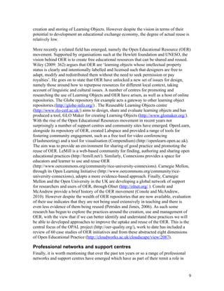 creation and storing of Learning Objects. However despite the vision in terms of their
potential to development an educational exchange economy, the degree of actual reuse is
relatively low.

More recently a related field has emerged, namely the Open Educational Resource (OER)
movement. Supported by organisations such at the Hewlett foundation and UNESO, the
vision behind OER is to create free educational resources that can be shared and reused.
Wiley (2009: 362) argues that OER are ‘learning objects whose intellectual property
status is clearly and intentionally labelled and licensed such that designers are free to
adapt, modify and redistributed them without the need to seek permission or pay
royalties’. He goes on to state that OER have unlocked a new set of issues for design,
namely those around how to repurpose resources for different local context, taking
account of linguistic and cultural issues. A number of centres for promoting and
researching the use of Learning Objects and OER have arisen, as well as a host of online
repositories. The Globe repository for example acts a gateway to other learning object
repositories.(http://globe-info.org/) . The Reuseable Learning Objects centre
(http://www.rlo-cetl.ac.uk/) aims to design, share and evaluate learning objects and has
produced a tool, GLO Maker for creating Learning Objects (http://www.glomaker.org/).
With the rise of the Open Educational Resources movement in recent years not
surprisingly a number of support centres and community sites have emerged. OpenLearn,
alongside its repository of OER, created Labspace and provided a range of tools for
fostering community engagement, such as a free tool for video conferencing
(Flashmeeting) and a tool for visualisation (Compendium) (http://openlearn.open.ac.uk).
The aim was to provide an environment for sharing of good practice and promoting the
reuse of OER. LeMill is a web-based community for finding, authoring and sharing open
educational practices (http://lemill.net/). Similarly, Connexions provides a space for
educators and learner to use and reuse OER
(http://www.oercommons.org/community/rice-university-connexions). Carnegie Mellon,
through its Open Learning Initiative (http://www.oercommons.org/community/rice-
university-connexions), adopts a more evidence-based approach. Finally, Carnegie
Mellon and the Open University in the UK are developing a global network of support
for researchers and users of OER, through Olnet (http://olnet.org/ ). Conole and
McAndrew provide a brief history of the OER movement (Conole and McAndrew,
2010). However despite the wealth of OER repositories that are now available, evaluation
of their use indicates that they are not being used extensively in teaching and there is
even less evidence of them being reused (Petrides and Jimes, 2006). As such some
research has begun to explore the practices around the creation, use and management of
OER, with the view that if we can better identify and understand these practices we will
be able to developed approaches to improve the uptake and reuse of the OER. This is the
central focus of the OPAL project (http://oer-quality.org/), work to date has included a
review of 60 case studies of OER initiatives and from these abstracted eight dimensions
of Open Educational Practice (http://cloudworks.ac.uk/cloudscape/view/2087).

Professional networks and support centres
Finally, it is worth mentioning that over the past ten years or so a range of professional
networks and support centres have emerged which have as part of their remit a role in


                                                                                             9
 