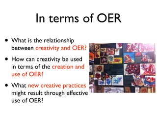 In terms of OER
• What is the relationship
  between creativity and OER?
• How can creativity be used
  in terms of the creation and
  use of OER?
• What new creative practices
  might result through effective
  use of OER?
 