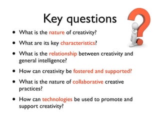 Key questions
•   What is the nature of creativity?

•   What are its key characteristics?

•   What is the relationship between creativity and
    general intelligence?

•   How can creativity be fostered and supported?

•   What is the nature of collaborative creative
    practices?

•   How can technologies be used to promote and
    support creativity?
 