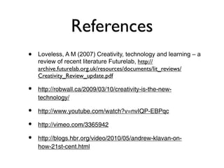 References
•   Loveless, A M (2007) Creativity, technology and learning – a
    review of recent literature Futurelab, http://
    archive.futurelab.org.uk/resources/documents/lit_reviews/
    Creativity_Review_update.pdf

•   http://robwall.ca/2009/03/10/creativity-is-the-new-
    technology/

•   http://www.youtube.com/watch?v=nvIQP-EBPqc

•   http://vimeo.com/3365942

•   http://blogs.hbr.org/video/2010/05/andrew-klavan-on-
    how-21st-cent.html
 