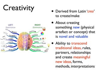 Creativity   • Derived from Latin ‘creo’
               to create/make
             • About creating
               something new (physical
               artefact or concept) that
               is novel and valuable
             • Ability to transcend
               traditional ideas, rules,
               partners, relationships
               and create meaningful
               new ideas, forms,
               methods, interpretations
 