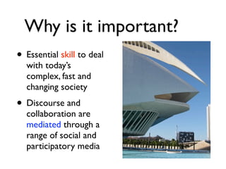 Why is it important?
• Essential skill to deal
  with today’s
  complex, fast and
  changing society
• Discourse and
  collaboration are
  mediated through a
  range of social and
  participatory media
 