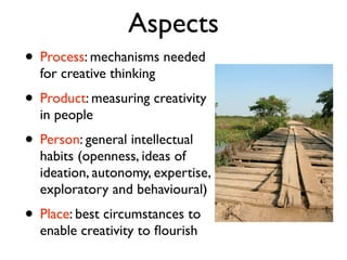 Aspects
• Process: mechanisms needed
  for creative thinking
• Product: measuring creativity
  in people
• Person: general intellectual
  habits (openness, ideas of
  ideation, autonomy, expertise,
  exploratory and behavioural)
• Place: best circumstances to
  enable creativity to ﬂourish
 