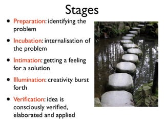 Stages
• Preparation: identifying the
  problem
• Incubation: internalisation of
  the problem
• Intimation: getting a feeling
  for a solution
• Illumination: creativity burst
  forth
• Veriﬁcation: idea is
  consciously veriﬁed,
  elaborated and applied
 