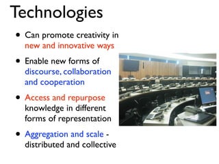 Technologies
• Can promote creativity in
  new and innovative ways
• Enable new forms of
  discourse, collaboration
  and cooperation
• Access and repurpose
  knowledge in different
  forms of representation
• Aggregation and scale -
  distributed and collective
 